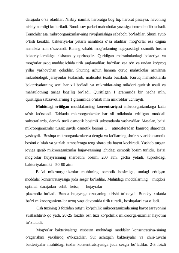 darajada o‘sa oladilar. Nisbiy namlik haroratga bog‘liq, harorat pasaysa, havoning
nisbiy namligi ko‘tariladi. Bunda suv parlari mahsulotlar yuzasiga tomchi bo‘lib tushadi.
Tomchilar esa, mikroorganizmlar-ning rivojlanishiga sababchi bo‘ladilar. Shuni aytib
o‘tish kerakki, bakteriya-lar yetarli namlikda o‘sa oladilar, mog‘orlar esa  ozgina
namlikda ham o‘saveradi. Buning sababi: mog‘orlarning hujayrasidagi  osmotik bosim
bakteriyalarnikiga  nisbatan  yuqoriroqdir.  Quritilgan  mahsulotlardagi  bakteriya  va
mog‘orlar uzoq muddat ichida tirik saqlanadilar, ba’zilari esa o‘n va undan ko‘proq
yillar  yashovchan  qoladilar.  Shuning  uchun  hamma  quruq  mahsulotlar  namlansa
mikrobiologik jarayonlar tezlashib, mahsulot tezda buziladi.  Kuruq mahsulotlarda
bakteriyalarning soni har xil bo‘ladi va  mikroblar-ning mikdori quritish usuli va
mahsulotning  turiga  bog‘liq  bo‘ladi.  Quritilgan  1  grammida  bir  necha  mln,
quritilgan sabzavotlarning 1 grammida o‘nlab mln mikroblar uchraydi.
Muhitdagi eritilgan moddalarning konsentrariyasi  mikroorganizmlarga katta
ta’sir  ko‘rsatadi.  Tabiatda  mikroorganizmlar  har  xil  mikdorda  eritilgan  moddali
substratlarda, demak turli osmotik bosimli substratlarda yashaydilar. Masalan, ba’zi
mikroorganizmlar tuzsiz suvda osmotik bosimi 1   atmosferadan kamroq sharoitda
yashaydi.  Boshqa mikroorganizmlaresa dengiz va ko‘llarning sho‘r suvlarida osmotik
bosimi o‘nlab va yuzlab atmosferaga teng sharoitda hayot kechiradi. Yashab turgan
joyiga qarab mikroorganizmlar hujay-rasining ichidagi osmotik bosim turlidir. Ba’zi
mog‘orlar  hujayrasining  sharbatini  bosimi  200  atm.  gacha  yetadi,  tuprokdagi
bakteriyalarniki - 50-80 atm.
Ba’zi  mikroorganizmlar  muhitning  osmotik  bosimiga,  undagi  eritilgan
moddalar konsentratsiyasiga juda sezgir bo‘ladilar. Muhitdagi moddalarning   miqdori
optimal   darajadan   oshib   ketsa,       hujayralar
plazmoliz bo‘ladi. Bunda hujayraga ozuqaning kirishi to‘xtaydi. Bunday  xolatda
ba’zi mikroorganizm-lar uzoq vaqt davomida tirik turadi., boshqalari esa o‘ladi.
Osh tuzining 3 foizidan ortig‘i ko‘pchilik mikroorganizmlarning hayot jarayonini
sustlashtirib qo‘yadi. 20-25 foizlik osh tuzi ko‘pchilik mikroorga-nizmlar hayotini
to‘xtatadi.
Mog‘orlar  bakteriyalarga  nisbatan  muhitdagi  moddalar  konsentratsiya-sining
o‘zgarishini  yaxshiroq  o‘tkazadilar.  Sut  achitqich  bakteriyalar  va  chiri-tuvchi
bakteriyalar muhitdagi tuzlar konsentratsiyasiga juda sezgir  bo‘ladilar. 2-3 foizli
