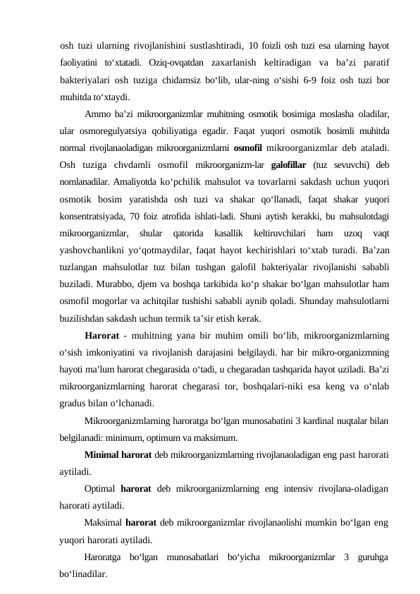 osh tuzi ularning rivojlanishini sustlashtiradi,  10 foizli osh tuzi esa ularning hayot
faoliyatini  to‘xtatadi.  Oziq-ovqatdan  zaxarlanish  keltiradigan  va  ba’zi  paratif
bakteriyalari osh tuziga  chidamsiz bo‘lib, ular-ning o‘sishi 6-9 foiz osh tuzi bor
muhitda to‘xtaydi.
Ammo ba’zi mikroorganizmlar muhitning osmotik bosimiga moslasha  oladilar,
ular osmoregulyatsiya qobiliyatiga egadir. Faqat  yuqori osmotik  bosimli muhitda
normal rivojlanaoladigan mikroorganizmlarni  osmofil  mikroorganizmlar deb ataladi.
Osh  tuziga  chvdamli  osmofil  mikroorganizm-lar  galofillar  (tuz  sevuvchi)  deb
nomlanadilar. Amaliyotda ko‘pchilik mahsulot va tovarlarni sakdash uchun yuqori
osmotik  bosim  yaratishda  osh  tuzi  va  shakar  qo‘llanadi,  faqat  shakar  yuqori
konsentratsiyada,  70 foiz atrofida ishlati-ladi. Shuni aytish kerakki, bu mahsulotdagi
mikroorganizmlar,  shular  qatorida  kasallik  keltiruvchilari  ham  uzoq  vaqt
yashovchanlikni yo‘qotmaydilar, faqat hayot kechirishlari to‘xtab turadi.  Ba’zan
tuzlangan mahsulotlar  tuz bilan tushgan  galofil  bakteriyalar  rivojlanishi  sababli
buziladi. Murabbo, djem va boshqa tarkibida ko‘p shakar bo‘lgan mahsulotlar ham
osmofil mogorlar va achitqilar tushishi sababli aynib qoladi. Shunday mahsulotlarni
buzilishdan sakdash uchun termik ta’sir etish kerak.
Harorat  - muhitning yana bir muhim omili bo‘lib,  mikroorganizmlarning
o‘sish imkoniyatini va rivojlanish darajasini  belgilaydi. har bir mikro-organizmning
hayoti ma’lum harorat chegarasida o‘tadi, u chegaradan tashqarida hayot uziladi. Ba’zi
mikroorganizmlarning  harorat chegarasi tor, boshqalari-niki esa keng va o‘nlab
gradus bilan o‘lchanadi.
Mikroorganizmlarning haroratga bo‘lgan munosabatini 3 kardinal nuqtalar bilan
belgilanadi: minimum, optimum va maksimum.
Minimal harorat deb mikroorganizmlarning rivojlanaoladigan eng past harorati
aytiladi.
Optimal  harorat  deb mikroorganizmlarning eng intensiv rivojlana-oladigan
harorati aytiladi.
Maksimal harorat deb mikroorganizmlar rivojlanaolishi mumkin bo‘lgan eng
yuqori harorati aytiladi.
Haroratga  bo‘lgan  munosabatlari  bo‘yicha  mikroorganizmlar  3  guruhga
bo‘linadilar.
