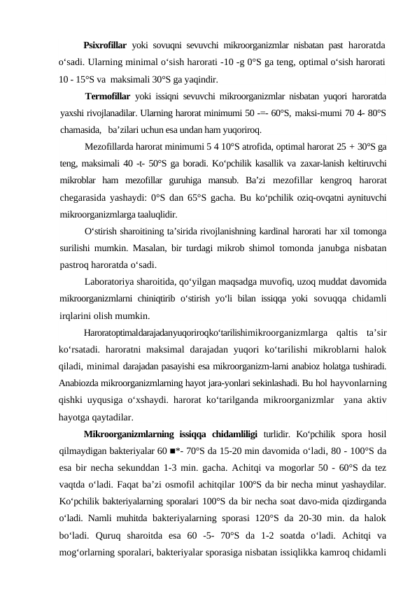 Psixrofillar  yoki sovuqni sevuvchi mikroorganizmlar nisbatan past  haroratda
o‘sadi. Ularning minimal o‘sish harorati -10 -g 0°S ga teng, optimal o‘sish harorati
10 - 15°S va  maksimali 30°S ga yaqindir.
Termofillar  yoki issiqni sevuvchi mikroorganizmlar nisbatan yuqori  haroratda
yaxshi rivojlanadilar. Ularning harorat minimumi 50 -=- 60°S, maksi-mumi 70 4- 80°S
chamasida,   ba’zilari uchun esa undan ham yuqoriroq.
Mezofillarda harorat minimumi 5 4 10°S atrofida, optimal harorat 25 + 30°S ga
teng, maksimali 40 -t- 50°S ga boradi. Ko‘pchilik kasallik va zaxar-lanish keltiruvchi
mikroblar  ham  mezofillar  guruhiga  mansub.  Ba’zi  mezofillar  kengroq  harorat
chegarasida yashaydi: 0°S dan 65°S gacha. Bu  ko‘pchilik oziq-ovqatni aynituvchi
mikroorganizmlarga taaluqlidir.
O‘stirish sharoitining ta’sirida rivojlanishning kardinal harorati har xil tomonga
surilishi mumkin. Masalan, bir turdagi mikrob shimol  tomonda janubga nisbatan
pastroq haroratda o‘sadi.
Laboratoriya sharoitida, qo‘yilgan maqsadga muvofiq, uzoq muddat davomida
mikroorganizmlarni chiniqtirib o‘stirish yo‘li bilan issiqqa yoki  sovuqqa  chidamli
irqlarini olish mumkin.
Haroratoptimaldarajadanyuqoriroqko‘tarilishimikroorganizmlarga  qaltis  ta’sir
ko‘rsatadi.  haroratni  maksimal  darajadan  yuqori  ko‘tarilishi  mikroblarni  halok
qiladi, minimal darajadan pasayishi esa mikroorganizm-larni anabioz holatga tushiradi.
Anabiozda mikroorganizmlarning hayot jara-yonlari sekinlashadi. Bu hol hayvonlarning
qishki uyqusiga o‘xshaydi. harorat ko‘tarilganda mikroorganizmlar  yana aktiv
hayotga qaytadilar.
Mikroorganizmlarning  issiqqa  chidamliligi  turlidir.  Ko‘pchilik  spora  hosil
qilmaydigan bakteriyalar 60 ■*- 70°S da 15-20 min davomida o‘ladi, 80 - 100°S da
esa bir necha sekunddan 1-3 min. gacha. Achitqi va  mogorlar 50 - 60°S da tez
vaqtda o‘ladi. Faqat ba’zi osmofil achitqilar 100°S da bir necha minut yashaydilar.
Ko‘pchilik bakteriyalarning sporalari 100°S da bir necha soat davo-mida qizdirganda
o‘ladi. Namli muhitda  bakteriyalarning sporasi 120°S da 20-30 min. da halok
bo‘ladi.  Quruq  sharoitda  esa  60  -5-  70°S  da  1-2  soatda  o‘ladi.  Achitqi  va
mog‘orlarning sporalari, bakteriyalar sporasiga nisbatan issiqlikka kamroq chidamli
