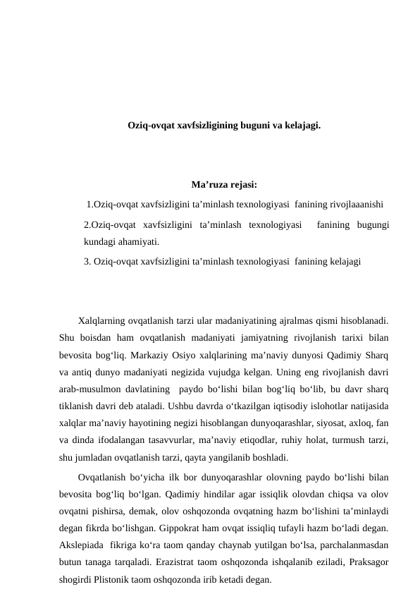 Oziq-ovqat xavfsizligining buguni va kelajagi.
Ma’ruza rejasi:
 1.Oziq-ovqat xavfsizligini ta’minlash texnologiyasi  fanining rivojlaaanishi
2.Oziq-ovqat  xavfsizligini  ta’minlash  texnologiyasi   fanining  bugungi
kundagi ahamiyati.
3. Oziq-ovqat xavfsizligini ta’minlash texnologiyasi  fanining kelajagi
Xalqlarning ovqatlanish tarzi ular madaniyatining ajralmas qismi hisoblanadi.
Shu  boisdan  ham  ovqatlanish  madaniyati  jamiyatning  rivojlanish  tarixi  bilan
bevosita bog‘liq. Markaziy Osiyo xalqlarining ma’naviy dunyosi Qadimiy Sharq
va antiq dunyo madaniyati negizida vujudga kelgan. Uning eng rivojlanish davri
arab-musulmon davlatining  paydo bo‘lishi bilan bog‘liq bo‘lib, bu davr sharq
tiklanish davri deb ataladi. Ushbu davrda o‘tkazilgan iqtisodiy islohotlar natijasida
xalqlar ma’naviy hayotining negizi hisoblangan dunyoqarashlar, siyosat, axloq, fan
va dinda ifodalangan tasavvurlar, ma’naviy etiqodlar, ruhiy holat, turmush tarzi,
shu jumladan ovqatlanish tarzi, qayta yangilanib boshladi.
Ovqatlanish bo‘yicha ilk bor dunyoqarashlar olovning paydo bo‘lishi bilan
bevosita bog‘liq bo‘lgan. Qadimiy hindilar agar issiqlik olovdan chiqsa va olov
ovqatni pishirsa, demak, olov oshqozonda ovqatning hazm bo‘lishini ta’minlaydi
degan fikrda bo‘lishgan. Gippokrat ham ovqat issiqliq tufayli hazm bo‘ladi degan.
Akslepiada  fikriga ko‘ra taom qanday chaynab yutilgan bo‘lsa, parchalanmasdan
butun tanaga tarqaladi. Erazistrat taom oshqozonda ishqalanib eziladi, Praksagor
shogirdi Plistonik taom oshqozonda irib ketadi degan.
