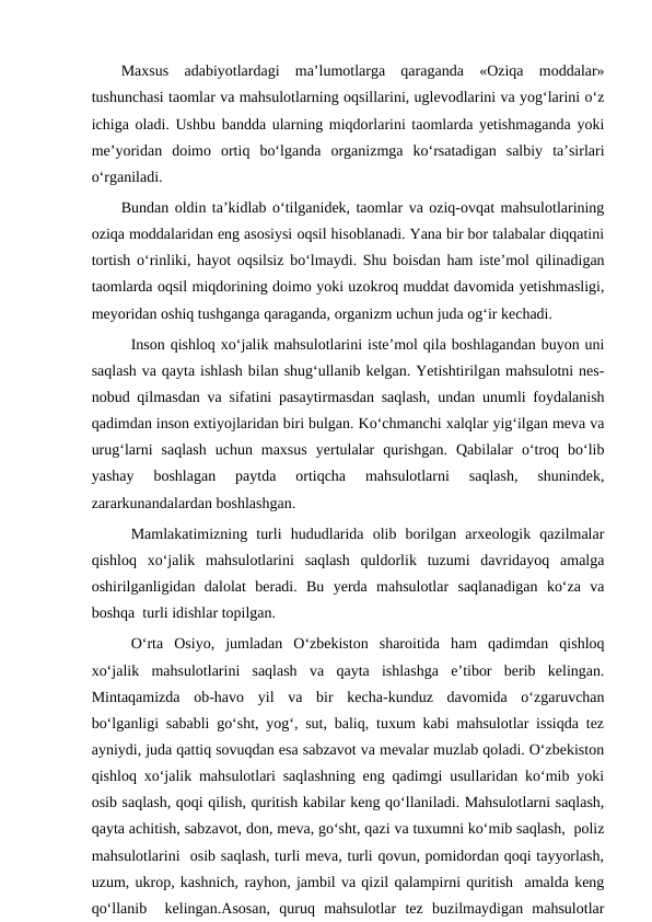 Maxsus  adabiyotlardagi  ma’lumotlarga  qaraganda  «Oziqa  moddalar»
tushunchasi taomlar va mahsulotlarning oqsillarini, uglevodlarini va yog‘larini o‘z
ichiga oladi. Ushbu bandda ularning miqdorlarini taomlarda yetishmaganda yoki
me’yoridan  doimo  ortiq  bo‘lganda  organizmga  ko‘rsatadigan  salbiy  ta’sirlari
o‘rganiladi.
Bundan oldin ta’kidlab o‘tilganidek, taomlar va oziq-ovqat mahsulotlarining
oziqa moddalaridan eng asosiysi oqsil hisoblanadi. Yana bir bor talabalar diqqatini
tortish o‘rinliki, hayot oqsilsiz bo‘lmaydi. Shu boisdan ham iste’mol qilinadigan
taomlarda oqsil miqdorining doimo yoki uzokroq muddat davomida yetishmasligi,
meyoridan oshiq tushganga qaraganda, organizm uchun juda og‘ir kechadi. 
Inson qishloq xo‘jalik mahsulotlarini iste’mol qila boshlagandan buyon uni
saqlash va qayta ishlash bilan shug‘ullanib kelgan. Yetishtirilgan mahsulotni nes-
nobud qilmasdan va sifatini pasaytirmasdan saqlash, undan unumli foydalanish
qadimdan inson extiyojlaridan biri bulgan. Ko‘chmanchi xalqlar yig‘ilgan meva va
urug‘larni  saqlash  uchun  maxsus  yertulalar  qurishgan.  Qabilalar  o‘troq  bo‘lib
yashay  boshlagan  paytda  ortiqcha  mahsulotlarni  saqlash,  shunindek,
zararkunandalardan boshlashgan.
Mamlakatimizning  turli  hududlarida  olib  borilgan  arxeologik  qazilmalar
qishloq  xo‘jalik  mahsulotlarini  saqlash  quldorlik  tuzumi  davridayoq  amalga
oshirilganligidan  dalolat  beradi.  Bu  yerda  mahsulotlar  saqlanadigan  ko‘za  va
boshqa  turli idishlar topilgan.
O‘rta  Osiyo,  jumladan  O‘zbekiston  sharoitida  ham  qadimdan  qishloq
xo‘jalik  mahsulotlarini  saqlash  va  qayta  ishlashga  e’tibor  berib  kelingan.
Mintaqamizda  ob-havo  yil  va  bir  kecha-kunduz  davomida  o‘zgaruvchan
bo‘lganligi sababli go‘sht, yog‘, sut, baliq, tuxum kabi mahsulotlar issiqda tez
ayniydi, juda qattiq sovuqdan esa sabzavot va mevalar muzlab qoladi. O‘zbekiston
qishloq xo‘jalik mahsulotlari saqlashning eng qadimgi usullaridan ko‘mib yoki
osib saqlash, qoqi qilish, quritish kabilar keng qo‘llaniladi. Mahsulotlarni saqlash,
qayta achitish, sabzavot, don, meva, go‘sht, qazi va tuxumni ko‘mib saqlash,  poliz
mahsulotlarini  osib saqlash, turli meva, turli qovun, pomidordan qoqi tayyorlash,
uzum, ukrop, kashnich, rayhon, jambil va qizil qalampirni quritish  amalda keng
qo‘llanib   kelingan.Asosan,  quruq  mahsulotlar  tez  buzilmaydigan  mahsulotlar
