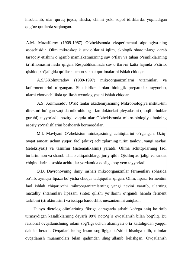 hisoblanib, ular quruq joyda, shisha, chinni yoki sopol idishlarda, yopiladigan
qog‘oz qutilarda saqlangan. 
A.M.  Muzaffarov  (1909-1987)  O‘zbekistonda  eksperimental  algologiya-ning
asoschisidir. Olim mikroskopik suv o‘tlarini iqlim, ekologik sharoit-larga qarab
taraqqiy etishini o‘rganib mamlakatimizning suv o‘tlari va tuban o‘simliklarining
ta’rifnomasini nashr qilgan. Respublikamizda suv o‘tlari-ni katta hajmda o‘stirib,
qishloq xo‘jaligida qo‘llash uchun sanoat qurilmalarini ishlab chiqqan.
A.S/GXolmuradov  (1939-1997)  mikroorganizmlarni  vitaminlari  va
kofermentlarini  o‘rgangan.  Shu  birikmalardan  biologik  preparatlar  tayyorlab,
ularni chorvachilikda qo‘llash texnologiyasini ishlab chiqqan.
A.S. Xolmuradov O‘zR fanlar akademiyasining Mikrobiologiya institu-tini
direktori bo‘lgan vaqtida mikrobiolog - fan doktorlari pleyadasini (atoqli arboblar
guruhi) tayyorladi. hozirgi vaqtda ular O‘zbekistonda mikro-biologiya fanining
asosiy yo‘nalishlarini boshqarib bormoqdalar.
M.I. Mavlyani  O‘zbekiston mintaqasining achitqilarini o‘rgangan. Oziq-
ovqat sanoati uchun yuqori faol (aktiv) achitqilarning turini tanlovi, yangi navlari
(seleksiyasi)  va  tasnifini  (sistematikasini)  yaratdi.  Olima  achitqi-larning  faol
turlarini non va sharob ishlab chiqarishlarga joriy qildi. Qishloq xo‘jaligi va sanoat
chiqindilarini asosida achitqilar yordamida oqsilga boy yem tayyorladi.
Q.D. Davronovning ilmiy inshari mikroorganizmlar fermentlari sohasida
bo‘lib, ayniqsa lipaza bo‘yicha chuqur tadqiqotlar qilgan. Olim, lipaza fermentini
faol  ishlab  chiqaruvchi  mikroorganizmlarning  yangi  navini  yaratib,  ularning
maxalliy shtammlari  lipazani  sintez qilishi  yo‘llarini  o‘rgandi  hamda ferment
tarkibini (strukturasini) va issiqqa bardoshlik mexanizmini aniqladi.
Dunyo dietolog olimlarining fikriga qaraganda sababi ko‘zga aniq ko‘rinib
turmaydigan kasalliklarning deyarli 99% noto‘g‘ri ovqatlanish bilan bog‘liq. Bu
ratsional ovqatlanishning odam sog‘ligi uchun ahamiyati o‘ta kattaligidan yaqqol
dalolat beradi. Ovqatlanishning inson sog‘ligiga ta’sirini hisobga olib, olimlar
ovqatlanish  muammolari  bilan  qadimdan  shug‘ullanib  kelishgan.  Ovqatlanish
