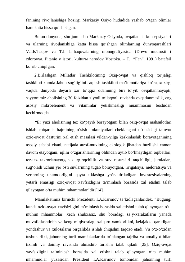 fanining rivojlanishiga hozirgi Markaziy Osiyo hududida yashab o‘tgan olimlar
ham katta hissa qo‘shishgan.
Butun dunyoda, shu jumladan Markaziy Osiyoda, ovqatlanish konsepsiyalari
va  ularning  rivojlanishiga  katta  hissa  qo‘shgan  olimlarning  dunyoqarashlari
V.I.Is’haqov  va  T.I.  Is’haqovalarning  monografiyasida  (Drevo  mudrosti  i
zdorovya. Pitanie v istorii kulturы narodov Vostoka. – T.: “Fan”, 1991) batafsil
ko‘rib chiqilgan. 
2.Birlashgan  Millatlar  Tashkilotining  Oziq-ovqat  va  qishloq  xo‘jaligi
tashkiloti xamda Jahon sog‘lig‘ini saqlash tashkiloti ma’lumotlariga ko‘ra, xozirgi
vaqtda  dunyoda  deyarli  xar  to‘qqiz  odamning  biri  to‘yib  ovqatlanmayapti,
sayyoramiz aholisining 30 foizidan ziyodi to‘laqonli ravishda ovqatlanmaslik, eng
asosiy  mikroelement  va  vitaminlar  yetishmasligi  muammosini  boshidan
kechirmoqda.
“Er yuzi aholisining tez ko‘payib borayotgani bilan oziq-ovqat mahsulotlari
ishlab chiqarish hajmining o‘sish imkoniyatlari cheklangani o‘rtasidagi tafovut
oziq-ovqat dasturini xal etish masalasi yildan-yilga keskinlashib borayotganining
asosiy sababi ekani, natijada atrof-muxitning ekologik jihatdan buzilishi xamon
davom etayotgani, iqlim o‘zgarishlarining oldindan aytib bo‘lmaydigan oqibatlari,
tez-tez  takrorlanayotgan  qurg‘oqchilik  va  suv  resurslari  taqchilligi,  jumladan,
sug‘orish uchun yer osti suvlarining tugab borayotgani, irrigatsiya, meloratsiya va
yerlarning  unumdorligini  qayta  tiklashga  yo‘naltiriladigan  investesiyalarning
yetarli  emasligi  oziq-ovqat  xavfsizligini  ta’minlash  borasida  xal  etishni  talab
qilayotgan o‘ta muhim mhammolar”dir [14].
Mamlakatimiz birinchi Prezidenti I.A.Karimov ta’kidlaganlaridek, “Bugungi
kunda oziq-ovqat xavfsizligini ta’minlash borasida xal etishni talab qilayotgan o‘ta
muhim  mhammolar,  xech  shubxasiz,  shu  boradagi  sa’y-xarakatlarni  yanada
muvofiqlashtirish va keng miqiyosdagi xalqaro xamkorlikni, kelajakka qaratilgan
yondashuv va xulosalarni birgalikda ishlab chiqishni taqozo etadi. Va o‘z-o‘zidan
tushunarliki, jahonning turli mamlakatlarida to‘plangan tajriba va amaliyot bilan
tizimli  va  doimiy  ravishda  almashib  turishni  talab  qiladi  [25].  Oziq-ovqat
xavfsizligini  ta’minlash  borasida  xal  etishni  talab  qilayotgan  o‘ta  muhim
mhammolar  yuzasidan  Prezident  I.A.Karimov  tomonidan  jahonning  turli
