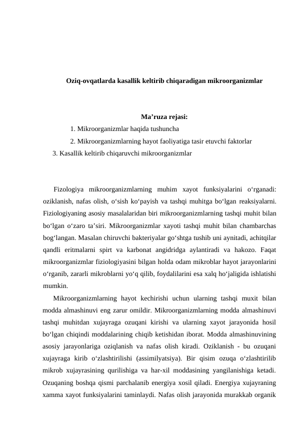 Oziq-ovqatlarda kasallik keltirib chiqaradigan mikroorganizmlar
Ma’ruza rejasi:
1. Mikroorganizmlar haqida tushuncha
2. Mikroorganizmlarning hayot faoliyatiga tasir etuvchi faktorlar
3. Kasallik keltirib chiqaruvchi mikroorganizmlar
Fizologiya  mikroorganizmlarning  muhim  xayot  funksiyalarini  o‘rganadi:
oziklanish, nafas olish, o‘sish ko‘payish va tashqi muhitga bo‘lgan reaksiyalarni.
Fiziologiyaning asosiy masalalaridan biri mikroorganizmlarning tashqi muhit bilan
bo‘lgan o‘zaro ta’siri. Mikroorganizmlar xayoti tashqi muhit bilan chambarchas
bog‘langan. Masalan chiruvchi bakteriyalar go‘shtga tushib uni aynitadi, achitqilar
qandli  eritmalarni  spirt  va  karbonat  angidridga  aylantiradi  va  hakozo.  Faqat
mikroorganizmlar fiziologiyasini bilgan holda odam mikroblar hayot jarayonlarini
o‘rganib, zararli mikroblarni yo‘q qilib, foydalilarini esa xalq ho‘jaligida ishlatishi
mumkin.
Mikroorganizmlarning  hayot  kechirishi  uchun  ularning  tashqi  muxit  bilan
modda almashinuvi eng zarur omildir. Mikroorganizmlarning modda almashinuvi
tashqi  muhitdan xujayraga ozuqani  kirishi  va ularning xayot  jarayonida hosil
bo‘lgan chiqindi moddalarining chiqib ketishidan iborat. Modda almashinuvining
asosiy jarayonlariga oziqlanish va nafas olish kiradi. Oziklanish - bu ozuqani
xujayraga  kirib  o‘zlashtirilishi  (assimilyatsiya).  Bir  qisim  ozuqa  o‘zlashtirilib
mikrob xujayrasining qurilishiga va har-xil moddasining yangilanishiga ketadi.
Ozuqaning boshqa qismi parchalanib energiya xosil qiladi. Energiya xujayraning
xamma xayot funksiyalarini taminlaydi. Nafas olish jarayonida murakkab organik
