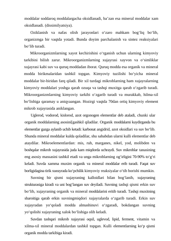 moddalar soddaroq moddalargacha oksidlanadi, ba’zan esa mineral moddalar xam
oksidlanadi. (dissimilyatsiya).
Oziklanish  va  nafas  olish  jarayonlari  o‘zaro  mahkam  bog‘liq  bo‘lib,
organizmga bir vaqtda yotadi. Bunda doyim parchalanish va sintez reaksiyalari
bo‘lib turadi.
Mikroorganizmlarning xayot kechirishini o‘rganish uchun ularning kimyoviy
tarkibini  bilish  zarur.  Mikroorganizmlarning  xujayrasi  xayvon  va  o‘simliklar
xujayrasi kabi suv va quruq moddadan iborat. Quruq modda esa organik va mineral
modda  birikmalaridan  tashkil  topgan.  Kimyoviy  tuzilishi  bo‘yicha  mineral
moddalar bir-biridan farq qiladi. Bir xil turdagi mikroblarning ham xujayralarning
kimyoviy moddalari yoshga qarab ozuqa va tashqi muxitga qarab o‘zgarib turadi.
Mikroorganizmlarning kimyoviy tarkibi o‘zgarib turadi va murakkab, hilma-xil
bo‘lishiga qaramay u aniqyaangan. Hozirgi vaqtda 70dan ortiq kimyoviy element
mikrob xujayrasida aniklangan.
Uglerod, vodorod, kislorod, azot orgonogen elementlar deb ataladi, chunki ular
organik moddalarning asosini[gashkil qiladilar. Organik moddalarni kuydirganda bu
elementlar gazga aylanib uchib ketadi: karbonat angidrid, azot oksidlari va suv bo‘lib.
Shunda mineral moddalar kulda qoladilar, shu sababdan ularni kulli elementlar deb
ataydilar.  Mikroelementlardan: mis, ruh, marganes,  nikel, yod, molibden va
boshqalar mikrob xujayrasida juda kam miqdorda uchraydi. Suv mikroblar tanasining
eng asosiy massasini tashkil etadi va unga mikroblarning og‘irligini 70-90% to‘g‘ri
keladi. Suvda xamma muxim organik va mineral  moddalar erib turadi. Faqat suv
borligidagina tirik xueayrada ko‘pchilik kimyoviy reaksiyalar o‘tib borishi mumkin.
Suvning  bir  qismi  xujayraning  kalloidlari  bilan  bog‘lanib,  xujayraning
strukturasiga kiradi va uni bog‘langan suv deyiladi. Suvning tashqi qismi erkin suv
bo‘lib, xujayraning organik va mineral moddalarini eritib turadi. Tashqi muxitning
sharoitiga qarab erkin  suvningmiqdori xujayralarda o‘zgarib turadi. Erkin suv
xujayradan  yo‘qoladi  modda  almashinuvi  o‘zgaradi,  bokdangan  suvning
yo‘qolishi xujayraning xalok bo‘lishiga olib keladi.
Suvdan tashqari mikrob xujayrasi oqsil, uglevod, lipid, ferment,  vitamin va
xilma-xil mineral moddalardan tashkil topgan. Kulli  elementlarning ko‘p qismi
organik modda tarkibiga kiradi.
