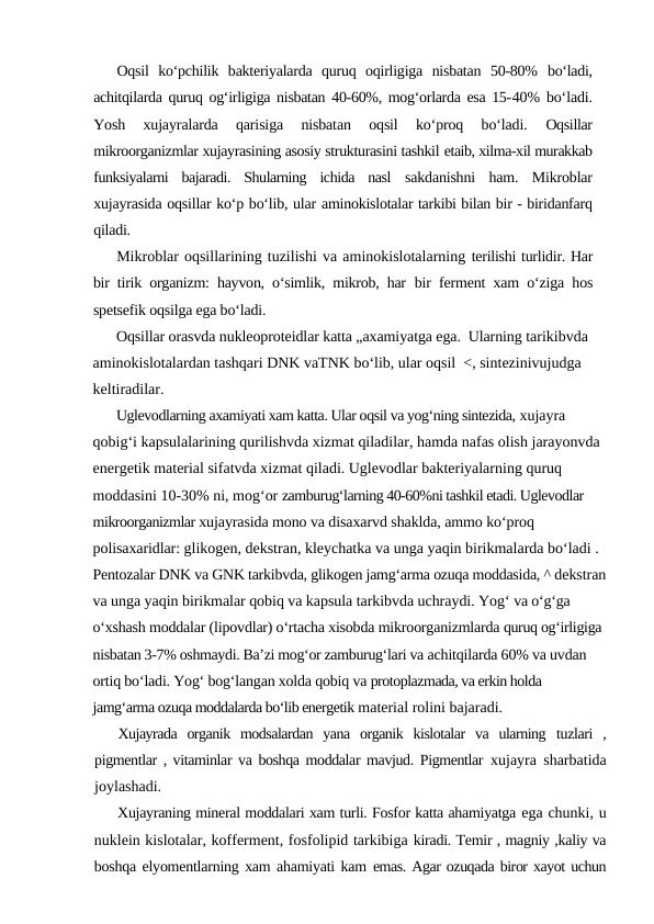 Oqsil  ko‘pchilik  bakteriyalarda  quruq  oqirligiga  nisbatan  50-80%  bo‘ladi,
achitqilarda quruq og‘irligiga nisbatan 40-60%, mog‘orlarda esa 15-40% bo‘ladi.
Yosh  xujayralarda  qarisiga  nisbatan  oqsil  ko‘proq  bo‘ladi.
 Oqsillar
mikroorganizmlar xujayrasining asosiy strukturasini tashkil etaib, xilma-xil murakkab
funksiyalarni  bajaradi.  Shularning  ichida  nasl  sakdanishni  ham.  Mikroblar
xujayrasida oqsillar ko‘p bo‘lib, ular aminokislotalar tarkibi bilan bir - biridanfarq
qiladi.
Mikroblar oqsillarining tuzilishi va aminokislotalarning terilishi turlidir. Har
bir tirik organizm: hayvon, o‘simlik, mikrob, har  bir ferment xam o‘ziga hos
spetsefik oqsilga ega bo‘ladi.
Oqsillar orasvda nukleoproteidlar katta „axamiyatga ega.  Ularning tarikibvda 
aminokislotalardan tashqari DNK vaTNK bo‘lib, ular oqsil  <, sintezinivujudga 
keltiradilar.
Uglevodlarning axamiyati xam katta. Ular oqsil va yog‘ning sintezida, xujayra 
qobig‘i kapsulalarining qurilishvda xizmat qiladilar, hamda nafas olish jarayonvda 
energetik material sifatvda xizmat qiladi. Uglevodlar bakteriyalarning quruq 
moddasini 10-30% ni, mog‘or zamburug‘larning 40-60%ni tashkil etadi. Uglevodlar 
mikroorganizmlar xujayrasida mono va disaxarvd shaklda, ammo ko‘proq 
polisaxaridlar: glikogen, dekstran, kleychatka va unga yaqin birikmalarda bo‘ladi . 
Pentozalar DNK va GNK tarkibvda, glikogen jamg‘arma ozuqa moddasida, ^ dekstran
va unga yaqin birikmalar qobiq va kapsula tarkibvda uchraydi. Yog‘ va o‘g‘ga 
o‘xshash moddalar (lipovdlar) o‘rtacha xisobda mikroorganizmlarda quruq og‘irligiga 
nisbatan 3-7% oshmaydi. Ba’zi mog‘or zamburug‘lari va achitqilarda 60% va uvdan 
ortiq bo‘ladi. Yog‘ bog‘langan xolda qobiq va protoplazmada, va erkin holda 
jamg‘arma ozuqa moddalarda bo‘lib energetik material rolini bajaradi.
Xujayrada  organik  modsalardan  yana  organik  kislotalar  va  ularning  tuzlari  ,
pigmentlar , vitaminlar va boshqa moddalar mavjud. Pigmentlar  xujayra sharbatida
joylashadi.
Xujayraning mineral moddalari xam turli. Fosfor katta ahamiyatga ega chunki, u
nuklein kislotalar, kofferment, fosfolipid tarkibiga kiradi. Temir , magniy ,kaliy va
boshqa elyomentlarning xam ahamiyati kam  emas. Agar ozuqada biror xayot uchun
