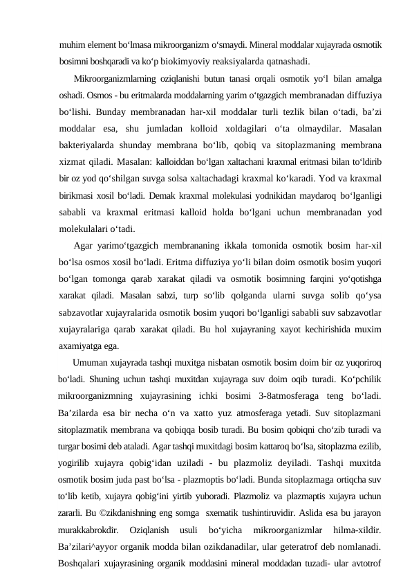 muhim element bo‘lmasa mikroorganizm o‘smaydi. Mineral moddalar xujayrada osmotik
bosimni boshqaradi va ko‘p biokimyoviy reaksiyalarda qatnashadi.
Mikroorganizmlarning oziqlanishi butun tanasi orqali osmotik yo‘l  bilan amalga
oshadi. Osmos - bu eritmalarda moddalarning yarim o‘tgazgich membranadan diffuziya
bo‘lishi. Bunday membranadan har-xil moddalar  turli tezlik bilan o‘tadi, ba’zi
moddalar  esa,  shu  jumladan  kolloid  xoldagilari  o‘ta  olmaydilar.  Masalan
bakteriyalarda  shunday  membrana  bo‘lib,  qobiq  va  sitoplazmaning  membrana
xizmat qiladi. Masalan: kalloiddan bo‘lgan xaltachani kraxmal eritmasi bilan to‘ldirib
bir oz yod qo‘shilgan suvga solsa xaltachadagi kraxmal ko‘karadi. Yod va kraxmal
birikmasi xosil bo‘ladi. Demak kraxmal molekulasi yodnikidan maydaroq bo‘lganligi
sababli  va  kraxmal  eritmasi  kalloid  holda  bo‘lgani  uchun  membranadan  yod
molekulalari o‘tadi.
Agar yarimo‘tgazgich membrananing ikkala tomonida osmotik bosim  har-xil
bo‘lsa osmos xosil bo‘ladi. Eritma diffuziya yo‘li bilan doim osmotik bosim yuqori
bo‘lgan tomonga qarab xarakat qiladi va osmotik  bosimning farqini yo‘qotishga
xarakat  qiladi.  Masalan  sabzi,  turp  so‘lib  qolganda  ularni  suvga  solib  qo‘ysa
sabzavotlar xujayralarida osmotik bosim yuqori bo‘lganligi sababli suv sabzavotlar
xujayralariga qarab  xarakat qiladi. Bu hol xujayraning xayot kechirishida muxim
axamiyatga ega.
Umuman xujayrada tashqi muxitga nisbatan osmotik bosim doim bir oz yuqoriroq
bo‘ladi. Shuning uchun tashqi muxitdan xujayraga suv doim oqib  turadi. Ko‘pchilik
mikroorganizmning  xujayrasining  ichki  bosimi  3-8atmosferaga  teng  bo‘ladi.
Ba’zilarda esa bir necha o‘n va xatto yuz  atmosferaga yetadi. Suv sitoplazmani
sitoplazmatik membrana va qobiqqa bosib turadi. Bu bosim qobiqni cho‘zib turadi va
turgar bosimi deb ataladi. Agar tashqi muxitdagi bosim kattaroq bo‘lsa, sitoplazma ezilib,
yogirilib  xujayra  qobig‘idan  uziladi  -  bu  plazmoliz  deyiladi.  Tashqi  muxitda
osmotik bosim juda past bo‘lsa - plazmoptis bo‘ladi. Bunda sitoplazmaga ortiqcha suv
to‘lib ketib, xujayra qobig‘ini yirtib yuboradi. Plazmoliz va  plazmaptis xujayra uchun
zararli. Bu ©zikdanishning eng somga  sxematik tushintiruvidir. Aslida esa bu jarayon
murakkabrokdir.  Oziqlanish  usuli
 bo‘yicha  mikroorganizmlar  hilma-xildir.
Ba’zilari^ayyor organik modda bilan ozikdanadilar, ular geteratrof deb nomlanadi.
Boshqalari  xujayrasining organik moddasini mineral moddadan tuzadi- ular avtotrof
