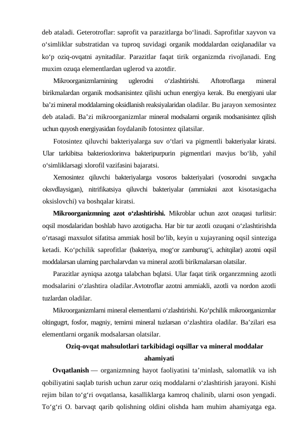 deb ataladi. Geterotroflar: saprofit va parazitlarga bo‘linadi. Saprofitlar xayvon va
o‘simliklar substratidan va tuproq suvidagi  organik moddalardan oziqlanadilar va
ko‘p oziq-ovqatni aynitadilar.  Parazitlar faqat tirik organizmda rivojlanadi. Eng
muxim ozuqa elementlardan uglerod va azotdir.
Mikroorganizmlarnining  uglerodni  o‘zlashtirishi.  Aftotroflarga
 mineral
birikmalardan organik modsanisintez qilishi uchun energiya kerak. Bu energiyani ular
ba’zi mineral moddalarning oksidlanish reaksiyalaridan oladilar. Bu jarayon xemosintez
deb ataladi. Ba’zi mikroorganizmlar mineral modsalarni organik modsanisintez qilish
uchun quyosh energiyasidan foydalanib fotosintez qilatsilar.
Fotosintez qiluvchi bakteriyalarga suv o‘tlari va pigmentli  bakteriyalar kiratsi.
Ular  tarkibitsa  bakterioxlorinva  bakteripurpurin  pigmentlari  mavjus  bo‘lib,  yahil
o‘simliklarsagi xlorofil vazifasini bajaratsi.
Xemosintez  qiluvchi  bakteriyalarga  vosoros  bakteriyalari  (vosorodni  suvgacha
oksvdlaysigan),  nitrifikatsiya  qiluvchi  bakteriyalar  (ammiakni  azot  kisotasigacha
oksislovchi) va boshqalar kiratsi.
Mikroorganizmning azot o‘zlashtirishi. Mikroblar uchun azot ozuqasi  turlitsir:
oqsil mosdalaridan boshlab havo azotigacha. Har bir tur azotli ozuqani o‘zlashtirishda
o‘rtasagi maxsulot sifatitsa ammiak hosil bo‘lib, keyin u xujayraning oqsil sinteziga
ketadi. Ko‘pchilik saprofitlar  (bakteriya, mog‘or zamburug‘i, achitqilar) azotni oqsil
moddalarsan ularning parchalarvdan va mineral azotli birikmalarsan olatsilar.
Parazitlar ayniqsa azotga talabchan bqlatsi. Ular faqat tirik organrzmning azotli
modsalarini o‘zlashtira oladilar.Avtotroflar azotni ammiakli, azotli va nordon azotli
tuzlardan oladilar.
Mikroorganizmlarni mineral elementlarni o‘zlashtirishi. Ko‘pchilik mikroorganizmlar
oltingugrt, fosfor, magniy, temirni mineral tuzlarsan o‘zlashtira oladilar. Ba’zilari esa
elementlarni organik modsalarsan olatsilar.
Oziq-ovqat mahsulotlari tarkibidagi oqsillar va mineral moddalar
ahamiyati
Ovqatlanish — organizmning hayot faoliyatini taʼminlash, salomatlik va ish
qobiliyatini saqlab turish uchun zarur oziq moddalarni oʻzlashtirish jarayoni. Kishi
rejim bilan toʻgʻri ovqatlansa, kasalliklarga kamroq chalinib, ularni oson yengadi.
Toʻgʻri O. barvaqt qarib qolishning oldini olishda ham muhim ahamiyatga ega.
