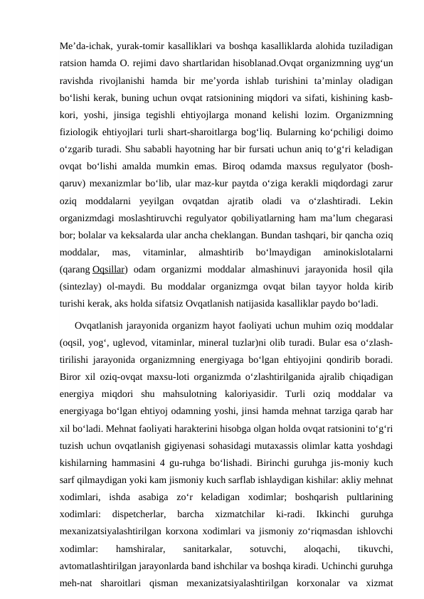Meʼda-ichak, yurak-tomir kasalliklari va boshqa kasalliklarda alohida tuziladigan
ratsion hamda O. rejimi davo shartlaridan hisoblanad.Ovqat organizmning uygʻun
ravishda  rivojlanishi  hamda  bir  meʼyorda  ishlab  turishini  taʼminlay  oladigan
boʻlishi kerak, buning uchun ovqat ratsionining miqdori va sifati, kishining kasb-
kori,  yoshi,  jinsiga  tegishli  ehtiyojlarga  monand  kelishi  lozim.  Organizmning
fiziologik ehtiyojlari turli shart-sharoitlarga bogʻliq. Bularning koʻpchiligi doimo
oʻzgarib turadi. Shu sababli hayotning har bir fursati uchun aniq toʻgʻri keladigan
ovqat boʻlishi amalda mumkin emas. Biroq odamda maxsus regulyator (bosh-
qaruv) mexanizmlar boʻlib, ular maz-kur paytda oʻziga kerakli miqdordagi zarur
oziq  moddalarni  yeyilgan  ovqatdan  ajratib  oladi  va  oʻzlashtiradi.  Lekin
organizmdagi moslashtiruvchi regulyator qobiliyatlarning ham maʼlum chegarasi
bor; bolalar va keksalarda ular ancha cheklangan. Bundan tashqari, bir qancha oziq
moddalar,  mas,  vitaminlar,  almashtirib  boʻlmaydigan  aminokislotalarni
(qarang Oqsillar)  odam  organizmi  moddalar  almashinuvi  jarayonida  hosil  qila
(sintezlay) ol-maydi. Bu moddalar  organizmga ovqat  bilan tayyor  holda kirib
turishi kerak, aks holda sifatsiz Ovqatlanish natijasida kasalliklar paydo boʻladi.
Ovqatlanish jarayonida organizm hayot faoliyati uchun muhim oziq moddalar
(oqsil, yogʻ, uglevod, vitaminlar, mineral tuzlar)ni olib turadi. Bular esa oʻzlash-
tirilishi jarayonida organizmning energiyaga boʻlgan ehtiyojini qondirib boradi.
Biror xil oziq-ovqat maxsu-loti organizmda oʻzlashtirilganida ajralib chiqadigan
energiya  miqdori  shu  mahsulotning  kaloriyasidir.  Turli  oziq  moddalar  va
energiyaga boʻlgan ehtiyoj odamning yoshi, jinsi hamda mehnat tarziga qarab har
xil boʻladi. Mehnat faoliyati harakterini hisobga olgan holda ovqat ratsionini toʻgʻri
tuzish uchun ovqatlanish gigiyenasi sohasidagi mutaxassis olimlar katta yoshdagi
kishilarning hammasini 4 gu-ruhga boʻlishadi. Birinchi guruhga jis-moniy kuch
sarf qilmaydigan yoki kam jismoniy kuch sarflab ishlaydigan kishilar: akliy mehnat
xodimlari,  ishda  asabiga  zoʻr  keladigan  xodimlar;  boshqarish  pultlarining
xodimlari:  dispetcherlar,  barcha  xizmatchilar  ki-radi.  Ikkinchi  guruhga
mexanizatsiyalashtirilgan korxona xodimlari va jismoniy zoʻriqmasdan ishlovchi
xodimlar:  hamshiralar,  sanitarkalar,  sotuvchi,  aloqachi,  tikuvchi,
avtomatlashtirilgan jarayonlarda band ishchilar va boshqa kiradi. Uchinchi guruhga
meh-nat  sharoitlari  qisman  mexanizatsiyalashtirilgan  korxonalar  va  xizmat
