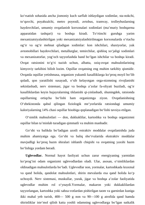 koʻrsatish sohasida ancha jismoniy kuch sarflab ishlaydigan xodimlar, sta-nokchi,
toʻquvchi,  poyabzalchi,  metro  poyezdi,  avtobus,  tramvay,  trolleybuslarning
haydovchilari, umumiy ovqatlanish korxonalari xodimlari (maʼmuriy boshqarma
apparatidan  tashqari)  va  boshqa  kiradi.  Toʻrtinchi  guruhga  yarim
mexanizatsiyalashtirilgan yoki mexanizatsiyalashtirilmagan korxonalarda oʻrtacha
ogʻir  va  ogʻir  mehnat  qiladigan  xodimlar:  kon  ishchilari,  shaxtyorlar,  yuk
avtomobillari haydovchilari, metallurglar, temirchilar, qishloq xoʻjaligi xodimlari
va mexanizatorlar, yogʻoch tayyorlashda band boʻlgan ishchilar va boshqa kiradi.
Ovqat  ratsionini  toʻgʻri  tuzish  uchun,  albatta,  oziq-ovqat  mahsulotlarining
kimyoviy tarkibini bilish lozim. Oqsillar ovqatning eng muhim tarkibiy qismidir.
Ovqatda oqsillar yetishmasa, organizm yukumli kasalliklarga koʻproq moyil boʻlib
qoladi,  qon  yaratilishi  susayadi,  oʻsib  kelayotgan  orga-nizmning  rivojlanishi
sekinlashadi,  nerv  sistemasi,  jigar  va  boshqa  aʼzolar  fa-oliyati  buziladi,  ogʻir
kasalliklardan keyin hujayralarning tiklanishi qi-yinlashadi, shuningdek, ratsionda
oqsillarning  ortiqcha  boʻlishi  ham  organizmga  ziyon.  Ovqatlanishning
Oʻzbekistonda  qabul  qilingan  fiziologik  meʼyorlarida  ratsiondagi  umumiy
kaloriyalarning 14% chasi oqsillar hisobiga qoplanadigan boʻlishi tavsiya etilgan.
Oʻsimlik mahsulotlari — don, dukkaklilar, kartoshka va boshqa organizmni
oqsillar bilan taʼminlab turadigan qimmatli va muhim manbadir.
Goʻsht  va balikda boʻladigan azotli  estraktiv moddalar ovqatlanishda  juda
muhim  ahamiyatga  ega.  Goʻsht  va  baliq  shoʻrvalarida  ekstraktiv  moddalar
mavjudligi koʻproq hazm shiralari ishlanib chiqishi va ovqatning yaxshi hazm
boʻlishiga yordam beradi.
Uglevodlar. Normal  hayot  faoliyati  uchun  zarur  energiyaning  yarmidan
koʻprogʻini  odam  organizmi  uglevodlardan  oladi.  Ular,  asosan,  oʻsimliklardan
oldinadigan mahsulotlarda boʻladi. Uglevodlar non, yormalar, kartoshkada kraxmal
va qand holida, qandolat mahsulotlari, shirin mevalarda esa qand holida koʻp
uchraydi. Nerv sistemasi, muskullar, yurak, jigar va boshqa aʼzolar faoliyatida
uglevodlar  muhim  rol  oʻynaydi.Yormalar,  makaron  yoki  dukkaklilardan
tayyorlangan, kartoshka yoki sabza-votlardan pishirilgan taom va garnirdan kuniga
ikki mahal yeb turish, 400— 500 g non va 90—100 g atrofida qand hamda
shirinliklar isteʼmol qilish katta yoshli odamning uglevodlarga boʻlgan sutkalik
