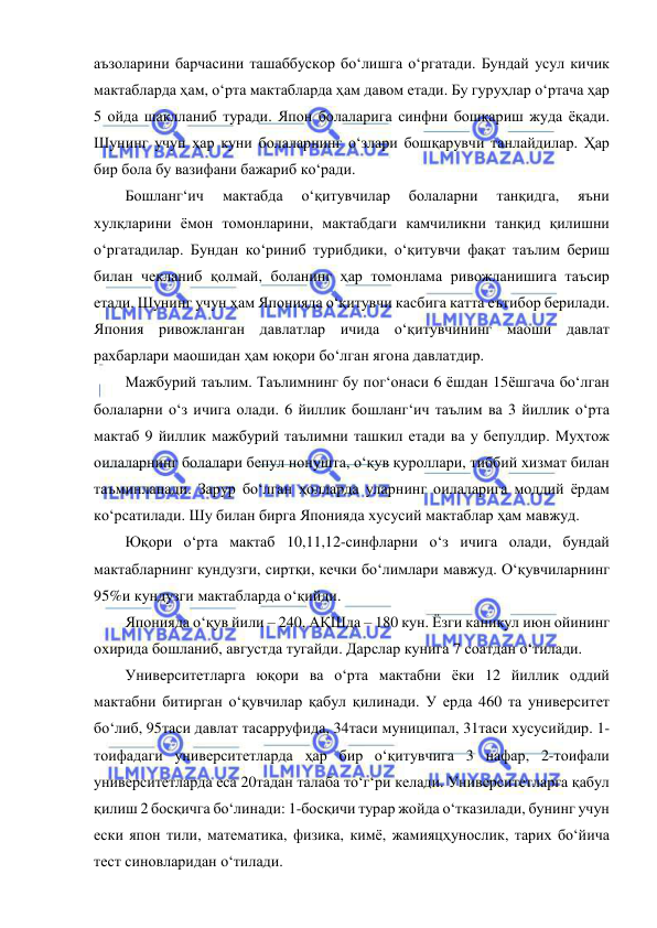  
 
аъзоларини барчасини ташаббускор бо‘лишга о‘ргатади. Бундай усул кичик 
мактабларда ҳам, о‘рта мактабларда ҳам давом етади. Бу гуруҳлар о‘ртача ҳар 
5 ойда шаклланиб туради. Япон болаларига синфни бошқариш жуда ёқади. 
Шунинг учун ҳар куни болаларнинг о‘злари бошқарувчи танлайдилар. Ҳар 
бир бола бу вазифани бажариб ко‘ради. 
Бошланг‘ич 
мактабда 
о‘қитувчилар 
болаларни 
танқидга, 
яъни 
хулқларини ёмон томонларини, мактабдаги камчиликни танқид қилишни 
о‘ргатадилар. Бундан ко‘риниб турибдики, о‘қитувчи фақат таълим бериш 
билан чекланиб қолмай, боланинг ҳар томонлама ривожланишига таъсир 
етади. Шунинг учун ҳам Японияда о‘қитувчи касбига катта еътибор берилади. 
Япония ривожланган давлатлар ичида о‘қитувчининг маоши давлат 
рахбарлари маошидан ҳам юқори бо‘лган ягона давлатдир.  
Мажбурий таълим. Таълимнинг бу пог‘онаси 6 ёшдан 15ёшгача бо‘лган 
болаларни о‘з ичига олади. 6 йиллик бошланг‘ич таълим ва 3 йиллик о‘рта 
мактаб 9 йиллик мажбурий таълимни ташкил етади ва у бепулдир. Муҳтож 
оилаларнинг болалари бепул нонушта, о‘қув қуроллари, тиббий хизмат билан 
таъминланади. Зарур бо‘лган ҳолларда уларнинг оилаларига моддий ёрдам 
ко‘рсатилади. Шу билан бирга Японияда хусусий мактаблар ҳам мавжуд. 
Юқори о‘рта мактаб 10,11,12-синфларни о‘з ичига олади, бундай 
мактабларнинг кундузги, сиртқи, кечки бо‘лимлари мавжуд. О‘қувчиларнинг 
95%и кундузги мактабларда о‘қийди.  
Японияда о‘қув йили – 240, АҚШда – 180 кун. Ёзги каникул июн ойининг 
охирида бошланиб, августда тугайди. Дарслар кунига 7 соатдан о‘тилади.  
Университетларга юқори ва о‘рта мактабни ёки 12 йиллик оддий 
мактабни битирган о‘қувчилар қабул қилинади. У ерда 460 та университет 
бо‘либ, 95таси давлат тасарруфида, 34таси муниципал, 31таси хусусийдир. 1-
тоифадаги университетларда ҳар бир о‘қитувчига 3 нафар, 2-тоифали 
университетларда еса 20тадан талаба то‘г‘ри келади. Университетларга қабул 
қилиш 2 босқичга бо‘линади: 1-босқичи турар жойда о‘тказилади, бунинг учун 
ески япон тили, математика, физика, кимё, жамияцҳунослик, тарих бо‘йича 
тест синовларидан о‘тилади.  
