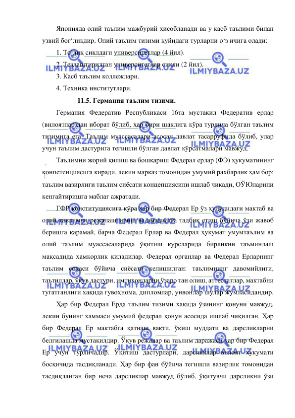  
 
Японияда олий таълим мажбурий ҳисобланади ва у касб таълими билан 
узвий бог‘лиқдир. Олий таълим тизими қуйидаги турларни о‘з ичига олади: 
1. То‘лиқ сиклдаги университетлар (4 йил). 
2. Тезлаштирилган университетлар сикли (2 йил). 
3. Касб таълим коллежлари. 
4. Техника институтлари. 
  
11.5. Германия таълим тизими.  
Германия Федератив Республикаси 16та мустақил Федератив ерлар 
(вилоятлар)дан иборат бўлиб, ҳар бири шаклига кўра турлича бўлган таълим 
тизимига ега. Таълим муассасалари асосан давлат тасарруфида бўлиб, улар 
учун таълим дастурига тегишли бўлган давлат кўрсатмалари мавжуд. 
Таълимни жорий қилиш ва бошқариш Федерал ерлар (ФЭ) ҳукуматининг 
конпетенциясига киради, лекин марказ томонидан умумий рахбарлик ҳам бор: 
таълим вазирлиги таълим сиёсати концепциясини ишлаб чиқади, ОЎЮларини 
кенгайтиришга маблағ ажратади. 
ГФР конституциясига кўра ҳар бир Федерал Ер ўз ҳудудидаги мактаб ва 
олий таълимни режалаштириш ва амалиётга тадбиқ етиш бўйича ўзи жавоб 
беришга қарамай, барча Федерал Ерлар ва Федерал ҳукумат умумтаълим ва 
олий таълим муассасаларида ўқитиш курсларида бирликни таъминлаш 
мақсадида хамкорлик қиладилар. Федерал органлар ва Федерал Ерларнинг 
таълим соҳаси бўйича сиёсати келишилган: таълимнинг давомийлиги, 
таътиллар, ўқув дастури, имтихонларни ўзаро тан олиш, аттестатлар, мактабни 
тугатганлиги хақида гувоҳнома, дипломлар, унвонлар шулар жумласидандир. 
Ҳар бир Федерал Ерда таълим тизими хақида ўзининг қонуни мавжуд, 
лекин бунинг хаммаси умумий федерал қонун асосида ишлаб чиқилган. Ҳар 
бир Федерал Ер мактабга қатнаш вақти, ўқиш муддати ва дарсликларни 
белгилашда мустақилдир. Ўқув режалар ва таълим даражаси ҳар бир Федерал 
Ер учун турличадир. Ўқитиш дастурлари, дарсликлар вилоят хукумати 
босқичида тасдиқланади. Ҳар бир фан бўйича тегишли вазирлик томонидан 
тасдиқланган бир неча дарсликлар мавжуд бўлиб, ўқитувчи дарсликни ўзи 
