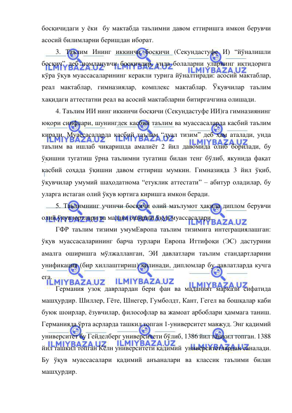  
 
босқичидаги у ёки  бу мактабда таълимни давом еттиришга имкон берувчи 
асосий билимларни беришдан иборат.  
3. Таълим Ининг иккинчи босқичи (Секундастуфе И) “йўналишли 
босқич” деб номланувчи босқичдир, унда болаларни уларнинг иқтидорига 
кўра ўқув муассасаларининг керакли турига йўналтиради: асосий мактаблар, 
реал мактаблар, гимназиялар, комплекс мактаблар. Ўқувчилар таълим 
хақидаги аттестатни реал ва асосий мактабларни битиргачгина олишади. 
4. Таълим ИИ нинг иккинчи босқичи (Секундастуфе ИИ)га гимназиянинг 
юқори синфлари, шунингдек касбий таълим ва муассасаларда касбий таълим 
киради. Муассасаларда касбий таълим “дуал тизим” деб ҳам аталади, унда 
таълим ва ишлаб чиқаришда амалиёт 2 йил давомида олиб борилади, бу 
ўқишни тугатиш ўрна таълимни тугатиш билан тенг бўлиб, якунида фақат 
касбий соҳада ўқишни давом еттириш мумкин. Гимназияда 3 йил ўқиб, 
ўқувчилар умумий шаҳодатнома “етуклик аттестати” – абитур оладилар, бу 
уларга истаган олий ўқув юртига киришга имкон беради. 
5. Таълимнинг учинчи босқичи олий маълумот ҳақида диплом берувчи 
олий ўқув юртлари ва малака ошириш ўқув муассасалари. 
ГФР таълим тизими умумЕвропа таълим тизимига интеграциялашган: 
ўқув муассасаларининг барча турлари Европа Иттифоқи (ЭС) дастурини 
амалга оширишга мўлжалланган, ЭИ давлатлари таълим стандартларини 
унификация (бир хиллаштириш) қилинади, дипломлар бу давлатларда кучга 
ега. 
Германия узоқ даврлардан бери фан ва маданият маркази сифатида 
машҳурдир. Шиллер, Гёте, Шнегер, Гумболдт, Кант, Гегел ва бошқалар каби 
буюк шоирлар, ёзувчилар, философлар ва жамоат арбоблари ҳаммага таниш. 
Германияда ўрта асрларда ташкил топган 1-университет мавжуд. Энг қадимий 
университет бу Гейделберг университети бўлиб, 1386 йил ташкил топган. 1388 
йил ташкил топган Кёлн университети қадимий  университетлардан саналади. 
Бу ўқув муассасалари қадимий анъаналари ва классик таълими билан 
машҳурдир.  
