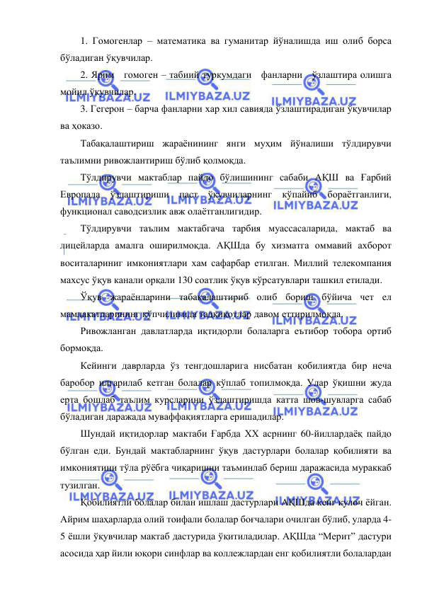  
 
1. Гомогенлар – математика ва гуманитар йўналишда иш олиб борса 
бўладиган ўқувчилар. 
2. Ярим   гомоген – табиий туркумдаги   фанларни   ўзлаштира олишга 
мойил ўкувчилар. 
3. Гегерон – барча фанларни хар хил савияда ўзлаштирадиган ўқувчилар 
ва ҳоказо. 
Табақалаштириш жараёнининг янги муҳим йўналиши тўлдирувчи 
таълимни ривожлантириш бўлиб қолмоқда. 
Тўлдирувчи мактаблар пайдо бўлишининг сабаби АҚШ ва Ғарбий 
Европада ўзлаштириши паст ўқувчиларнинг кўпайиб бораётганлиги, 
функционал саводсизлик авж олаётганлигидир. 
Тўлдирувчи таълим мактабгача тарбия муассасаларида, мактаб ва 
лицейларда амалга оширилмоқда. АҚШда бу хизматга оммавий ахборот 
воситалариниг имкониятлари хам сафарбар етилган. Миллий телекомпания 
махсус ўқув канали орқали 130 соатлик ўқув кўрсатувлари ташкил етилади. 
Ўқув жараёнларини табақалаштириб олиб бориш бўйича чет ел 
мамлакатларининг кўпчилигида тадқиқотлар давом еттирилмоқда. 
Ривожланган давлатларда иқтидорли болаларга еътибор тобора ортиб 
бормоқда. 
Кейинги даврларда ўз тенгдошларига нисбатан қобилиятда бир неча 
баробор илгарилаб кетган болалар кўплаб топилмоқда. Улар ўқишни жуда 
ерта бошлаб таълим курсларини ўзлаштиришда катта шов-шувларга сабаб 
бўладиган даражада муваффақиятларга еришадилар. 
Шундай иқтидорлар мактаби Ғарбда ХХ асрнинг 60-йиллардаёқ пайдо 
бўлган еди. Бундай мактабларнинг ўқув дастурлари болалар қобилияти ва 
имкониятини тўла рўёбга чиқаришни таъминлаб бериш даражасида мураккаб 
тузилган. 
Қобилиятли болалар билан ишлаш дастурлари АҚШда кенг қулоч ёйган. 
Айрим шаҳарларда олий тоифали болалар боғчалари очилган бўлиб, уларда 4-
5 ёшли ўқувчилар мактаб дастурида ўқитиладилар. АҚШда “Мерит” дастури 
асосида ҳар йили юқори синфлар ва коллежлардан енг қобилиятли болалардан 
