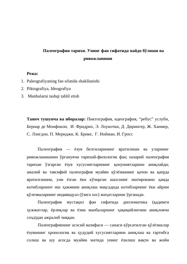 Палеография тарихи. Унинг фан сифатида пайдо бўлиши ва
ривожланиши
Режа:
1. Paleografiyaning fan sifatida shakllanishi
2. Piktografiya, Ideografiya
3.  Manbalarni tashqi tahlil etish
Таянч тушунча ва иборалар: Пиктография, идеография, “ребус” услуби,
Бернар де Монфокон,  И. Фридрих, Э. Лоукотки, Д. Дирингер, Ж. Ханмер,
С. Лэнгдон, П. Мериджи, К. Брике,  Г. Нойман, И. Гросс
Палеография  —  ёзув  белгиларининг  яратилиши  ва  уларнинг
ривожланишини ўрганувчи  тарихий-филологик фан; назарий палеография
тарихан  ўзгарган  ёзув  хусусиятларининг  қонуниятларини  аниқлайди;
амалий  ва  тавсифий  палеография муайян  қўлёзманинг  қачон  ва  қаерда
яратилганини,  уни  ёзган  ёки  кўчирган  шахснинг  иштирокини  ҳамда
котибларнинт иш ҳажмини аниқлаш мақсадида котибларнинг ёки айрим
қўлезмаларнинг индивидуал (ўзига хос) жиҳатларини ўрганади.
Палеография 
мустақил  фан  сифатида  дипломатика  (қадимги
ҳужжатлар,  ёрлиқлар  ва  ёзма  манбаларнинг  ҳақиқийлигини  аниқловчи
соҳа)дан ажралиб чиққан.
Палеографиянинг асосий вазифаси — санаси кўрсатилган қўлёзмалар
ёзувининг хронологик ва ҳудудий  хусусиятларини аниқлаш ва тартибга
солиш  ва  шу  асосда  муайян  матнда  унинг  ёзилиш  вақти  ва  жойи
