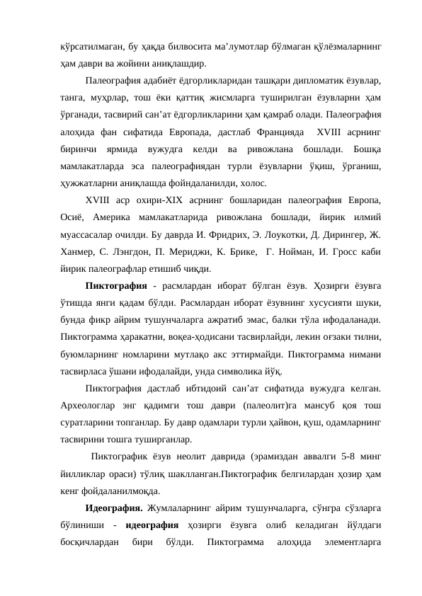 кўрсатилмаган, бу ҳақда билвосита ма’лумотлар бўлмаган қўлёзмаларнинг
ҳам даври ва жойини аниқлашдир.
Палеография адабиёт ёдгорликларидан ташқари дипломатик ёзувлар,
танга, муҳрлар, тош ёки қаттиқ жисмларга  туширилган ёзувларни ҳам
ўрганади, тасвирий сан’ат ёдгорликларини ҳам қамраб олади. Палеография
алоҳида  фан  сифатида  Европада,  дастлаб  Францияда   XVIII  асрнинг
биринчи ярмида  вужудга  келди  ва  ривожлана  бошлади.  Бошқа
мамлакатларда  эса  палеографиядан  турли  ёзувларни  ўқиш,  ўрганиш,
ҳужжатларни аниқлашда фойндаланилди, холос.
XVIII  аср  охири-XIX  асрнинг  бошларидан  палеография  Европа,
Осиё,  Америка  мамлакатларида  ривожлана  бошлади,  йирик  илмий
муассасалар очилди. Бу даврда И. Фридрих, Э. Лоукотки, Д. Дирингер, Ж.
Ханмер, С. Лэнгдон, П. Мериджи, К. Брике,  Г. Нойман, И. Гросс каби
йирик палеографлар етишиб чиқди.
Пиктография  -  расмлардан  иборат  бўлган  ёзув.  Ҳозирги  ёзувга
ўтишда янги  қадам бўлди. Расмлардан иборат ёзувнинг хусусияти шуки,
бунда фикр айрим тушунчаларга ажратиб эмас, балки тўла ифодаланади.
Пиктограмма ҳаракатни, воқеа-ҳодисани тасвирлайди, лекин оғзаки тилни,
буюмларнинг номларини мутлақо акс эттирмайди. Пиктограмма нимани
тасвирласа ўшани ифодалайди, унда символика йўқ.
Пиктография  дастлаб  ибтидоий  сан’ат  сифатида  вужудга  келган.
Археологлар  энг  қадимги  тош  даври  (палеолит)га  мансуб  қоя  тош
суратларини топганлар. Бу давр одамлари турли ҳайвон, қуш, одамларнинг
тасвирини тошга туширганлар.
 Пиктографик  ёзув  неолит  даврида  (эрамиздан  аввалги  5-8  минг
йилликлар ораси) тўлиқ шаклланган.Пиктографик белгилардан ҳозир ҳам
кенг фойдаланилмоқда.
Идеография. Жумлаларнинг айрим тушунчаларга, сўнгра сўзларга
бўлиниши  -  идеография ҳозирги  ёзувга  олиб  келадиган  йўлдаги
босқичлардан  бири  бўлди.  Пиктограмма  алоҳида  элементларга
