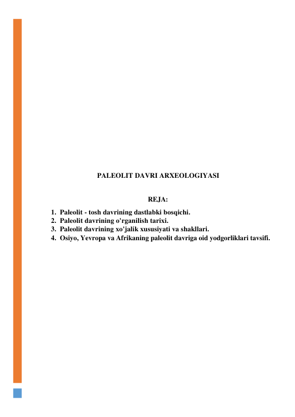  
 
 
 
 
 
 
 
 
 
 
 
PALEOLIT DAVRI ARXEOLOGIYASI 
 
REJA: 
1. Paleolit - tosh davrining dastlabki bosqichi. 
2. Paleolit davrining o'rganilish tarixi. 
3. Paleolit davrining xo'jalik xususiyati va shakllari. 
4. Osiyo, Yevropa va Afrikaning paleolit davriga oid yodgorliklari tavsifi. 
 
 
 
 
 
 
 
 
 
 
 
 
