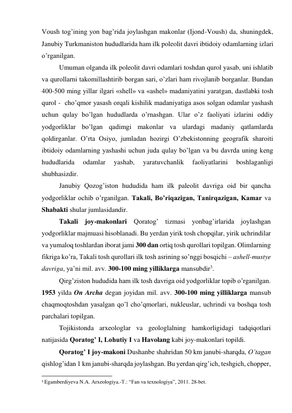 Voush tog’ining yon bag’rida joylashgan makonlar (Ijond-Voush) da, shuningdek, 
Janubiy Turkmaniston hududlarida ham ilk poleolit davri ibtidoiy odamlarning izlari 
o’rganilgan. 
Umuman olganda ilk poleolit davri odamlari toshdan qurol yasab, uni ishlatib 
va qurollarni takomillashtirib borgan sari, o’zlari ham rivojlanib borganlar. Bundan 
400-500 ming yillar ilgari «shell» va «ashel» madaniyatini yaratgan, dastlabki tosh 
qurol -  cho’qmor yasash orqali kishilik madaniyatiga asos solgan odamlar yashash 
uchun qulay bo’lgan hududlarda o’rnashgan. Ular o’z faoliyati izlarini oddiy 
yodgorliklar bo’lgan qadimgi makonlar va ulardagi madaniy qatlamlarda 
qoldirganlar. O’rta Osiyo, jumladan hozirgi O’zbekistonning geografik sharoiti 
ibtidoiy odamlarning yashashi uchun juda qulay bo’lgan va bu davrda uning keng 
hududlarida 
odamlar 
yashab, 
yaratuvchanlik 
faoliyatlarini 
boshlaganligi 
shubhasizdir. 
Janubiy Qozog’iston hududida ham ilk paleolit davriga oid bir qancha 
yodgorliklar ochib o’rganilgan. Takali, Bo’riqazigan, Tanirqazigan, Kamar va 
Shabakti shular jumlasidandir.  
Takali joy-makonlari Qoratog’ tizmasi yonbag’irlarida joylashgan 
yodgorliklar majmuasi hisoblanadi. Bu yerdan yirik tosh chopqilar, yirik uchrindilar 
va yumaloq toshlardan iborat jami 300 dan ortiq tosh qurollari topilgan. Olimlarning 
fikriga ko’ra, Takali tosh qurollari ilk tosh asrining so’nggi bosqichi – ashell-mustye 
davriga, ya’ni mil. avv. 300-100 ming yilliklarga mansubdir3. 
Qirg’ziston hududida ham ilk tosh davriga oid yodgorliklar topib o’rganilgan. 
1953 yilda On Archa degan joyidan mil. avv. 300-100 ming yilliklarga mansub 
chaqmoqtoshdan yasalgan qo’l cho’qmorlari, nukleuslar, uchrindi va boshqa tosh 
parchalari topilgan. 
Tojikistonda arxeologlar va geologlalning hamkorligidagi tadqiqotlari 
natijasida Qoratog’ I, Lohutiy I va Havolang kabi joy-makonlari topildi.  
Qoratog’ I joy-makoni Dushanbe shahridan 50 km janubi-sharqda, O’tagan 
qishlog’idan 1 km janubi-sharqda joylashgan. Bu yerdan qirg’ich, teshgich, chopper, 
                                                           
3 Egamberdiyeva N.A. Arxeologiya.-T.: “Fan va texnologiya”, 2011. 28-bet. 
