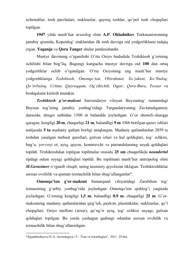 uchrindilar, tosh parchalari, nukleuslar, qayroq toshlar, qo’pol tosh chopqilari 
topilgan. 
1947 yilda mash’hur arxeolog olim A.P. Okladnikov Turkmanistonning 
janubiy qismida, Kopetdog’ etaklaridan ilk tosh davriga oid yodgorliklarni tadqiq 
etgan. Yaganja va Qora Tanger shular jumlasidandir. 
Mustye davrining o’rganilishi O’rta Osiyo hududida Teshiktosh g’orining 
ochilishi bilan bog’liq. Bugungi kungacha mustye davriga oid 100 dan ortiq 
yodgorliklar ochib o’rganilgan. O’rta Osiyoning eng mash’hur mustye 
yodgorliklariga Teshiktosh, Omonqo’ton, Obirahmat, Xo’jakent, Ko’lbuloq, 
Qo’tirbuloq, Uchtut, Qayroqqum, Og’zikichik, Oqjar, Qora-Bura, Tossar va 
boshqalarni kiritish mumkin.  
Teshiktosh g’or-makoni Surxondaryo viloyati Boysuntog’ tumanidagi 
Boysun tog’ining janubiy yonbag’ridagi Turgandaryoning Zavlatashgansoy 
darasida, dengiz sathidan 1500 m balandda joylashgan. G’or shimoli-sharqqa 
qaragan, kengligi 20 m, chuqurligi 21 m, balandligi 9 m. Olib borilgan qazuv ishlari 
natijasida 5 ta madaniy qatlam borligi aniqlangan. Madaniy qatlamlardan 2859 ta 
toshdan yasalgan mehnat qurollari, gulxan izlari va kul qoldiqlari, tog’ echkisi, 
bug’u, yovvoyi ot, ayiq, quyon, kemiruvchi va parrandalarning suyak qoldiqlari 
topildi. Teshiktoshdan topilgan topilmalar orasida 25 sm chuqurlikda neandertal 
tipdagi odam suyagi qoldiqlari topildi. Bu topilmani mash’hur antropolog olim 
M.Gerasimov o’rganib chiqib, uning taxminiy qiyofasini tiklagan. Teshiktoshliklar 
asosan ovchilik va qisman termachilik bilan shug’ullanganlar4. 
Omonqo’ton g’or-makoni Samarqand viloyatidagi Zarafshon tog’ 
tizmasining g’arbiy yonbag’rida joylashgan Omonqo’ton qishlog’i yaqinida 
joylashgan. G’orning kengligi 1,5 m, balandligi 0,9 m, chuqurligi 25 m. G’or-
makonning madaniy qatlamlaridan qirg’ich, paykon, plastinkalar, nukleuslar, qo’l 
chopqilari, Osiyo mufloni (arxar), qo’ng’ir ayiq, tog’ echkisi suyagi, gulxan 
qoldiqlari topilgan. Bu yerda yashagan qadimgi odamlar asosan ovchilik va 
termachilik bilan shug’ullanishgan.  
                                                           
4 Egamberdiyeva N.A. Arxeologiya.-T.: “Fan va texnologiya”, 2011. 25-bet. 
