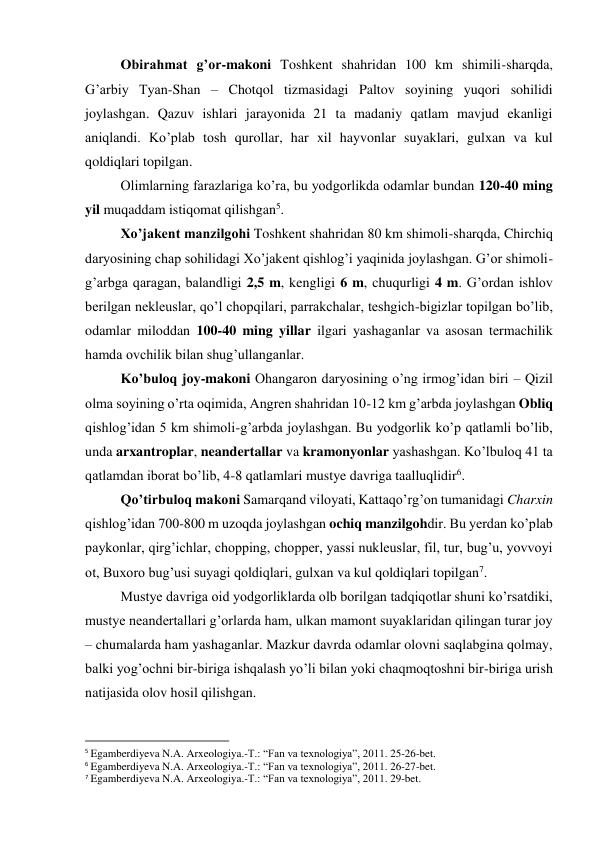 Obirahmat g’or-makoni Toshkent shahridan 100 km shimili-sharqda, 
G’arbiy Tyan-Shan – Chotqol tizmasidagi Paltov soyining yuqori sohilidi 
joylashgan. Qazuv ishlari jarayonida 21 ta madaniy qatlam mavjud ekanligi 
aniqlandi. Ko’plab tosh qurollar, har xil hayvonlar suyaklari, gulxan va kul 
qoldiqlari topilgan. 
Olimlarning farazlariga ko’ra, bu yodgorlikda odamlar bundan 120-40 ming 
yil muqaddam istiqomat qilishgan5.  
Xo’jakent manzilgohi Toshkent shahridan 80 km shimoli-sharqda, Chirchiq 
daryosining chap sohilidagi Xo’jakent qishlog’i yaqinida joylashgan. G’or shimoli-
g’arbga qaragan, balandligi 2,5 m, kengligi 6 m, chuqurligi 4 m. G’ordan ishlov 
berilgan nekleuslar, qo’l chopqilari, parrakchalar, teshgich-bigizlar topilgan bo’lib, 
odamlar miloddan 100-40 ming yillar ilgari yashaganlar va asosan termachilik 
hamda ovchilik bilan shug’ullanganlar. 
Ko’buloq joy-makoni Ohangaron daryosining o’ng irmog’idan biri – Qizil 
olma soyining o’rta oqimida, Angren shahridan 10-12 km g’arbda joylashgan Obliq 
qishlog’idan 5 km shimoli-g’arbda joylashgan. Bu yodgorlik ko’p qatlamli bo’lib, 
unda arxantroplar, neandertallar va kramonyonlar yashashgan. Ko’lbuloq 41 ta 
qatlamdan iborat bo’lib, 4-8 qatlamlari mustye davriga taalluqlidir6.  
Qo’tirbuloq makoni Samarqand viloyati, Kattaqo’rg’on tumanidagi Charxin 
qishlog’idan 700-800 m uzoqda joylashgan ochiq manzilgohdir. Bu yerdan ko’plab 
paykonlar, qirg’ichlar, chopping, chopper, yassi nukleuslar, fil, tur, bug’u, yovvoyi 
ot, Buxoro bug’usi suyagi qoldiqlari, gulxan va kul qoldiqlari topilgan7.  
Mustye davriga oid yodgorliklarda olb borilgan tadqiqotlar shuni ko’rsatdiki, 
mustye neandertallari g’orlarda ham, ulkan mamont suyaklaridan qilingan turar joy 
– chumalarda ham yashaganlar. Mazkur davrda odamlar olovni saqlabgina qolmay, 
balki yog’ochni bir-biriga ishqalash yo’li bilan yoki chaqmoqtoshni bir-biriga urish 
natijasida olov hosil qilishgan.  
                                                           
5 Egamberdiyeva N.A. Arxeologiya.-T.: “Fan va texnologiya”, 2011. 25-26-bet. 
6 Egamberdiyeva N.A. Arxeologiya.-T.: “Fan va texnologiya”, 2011. 26-27-bet. 
7 Egamberdiyeva N.A. Arxeologiya.-T.: “Fan va texnologiya”, 2011. 29-bet. 
