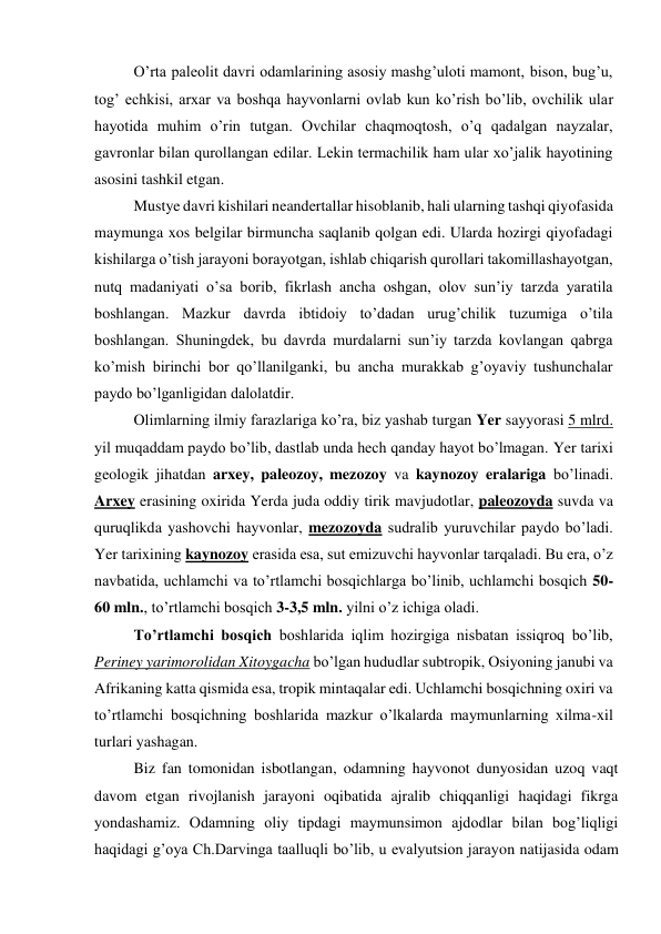 O’rta paleolit davri odamlarining asosiy mashg’uloti mamont, bison, bug’u, 
tog’ echkisi, arxar va boshqa hayvonlarni ovlab kun ko’rish bo’lib, ovchilik ular 
hayotida muhim o’rin tutgan. Ovchilar chaqmoqtosh, o’q qadalgan nayzalar, 
gavronlar bilan qurollangan edilar. Lekin termachilik ham ular xo’jalik hayotining 
asosini tashkil etgan.  
Mustye davri kishilari neandertallar hisoblanib, hali ularning tashqi qiyofasida 
maymunga xos belgilar birmuncha saqlanib qolgan edi. Ularda hozirgi qiyofadagi 
kishilarga o’tish jarayoni borayotgan, ishlab chiqarish qurollari takomillashayotgan, 
nutq madaniyati o’sa borib, fikrlash ancha oshgan, olov sun’iy tarzda yaratila 
boshlangan. Mazkur davrda ibtidoiy to’dadan urug’chilik tuzumiga o’tila 
boshlangan. Shuningdek, bu davrda murdalarni sun’iy tarzda kovlangan qabrga 
ko’mish birinchi bor qo’llanilganki, bu ancha murakkab g’oyaviy tushunchalar 
paydo bo’lganligidan dalolatdir. 
Olimlarning ilmiy farazlariga ko’ra, biz yashab turgan Yer sayyorasi 5 mlrd. 
yil muqaddam paydo bo’lib, dastlab unda hech qanday hayot bo’lmagan. Yer tarixi 
geologik jihatdan arxey, paleozoy, mezozoy va kaynozoy eralariga bo’linadi. 
Arxey erasining oxirida Yerda juda oddiy tirik mavjudotlar, paleozoyda suvda va 
quruqlikda yashovchi hayvonlar, mezozoyda sudralib yuruvchilar paydo bo’ladi. 
Yer tarixining kaynozoy erasida esa, sut emizuvchi hayvonlar tarqaladi. Bu era, o’z 
navbatida, uchlamchi va to’rtlamchi bosqichlarga bo’linib, uchlamchi bosqich 50-
60 mln., to’rtlamchi bosqich 3-3,5 mln. yilni o’z ichiga oladi.  
To’rtlamchi bosqich boshlarida iqlim hozirgiga nisbatan issiqroq bo’lib, 
Periney yarimorolidan Xitoygacha bo’lgan hududlar subtropik, Osiyoning janubi va 
Afrikaning katta qismida esa, tropik mintaqalar edi. Uchlamchi bosqichning oxiri va 
to’rtlamchi bosqichning boshlarida mazkur o’lkalarda maymunlarning xilma-xil 
turlari yashagan.  
Biz fan tomonidan isbotlangan, odamning hayvonot dunyosidan uzoq vaqt 
davom etgan rivojlanish jarayoni oqibatida ajralib chiqqanligi haqidagi fikrga 
yondashamiz. Odamning oliy tipdagi maymunsimon ajdodlar bilan bog’liqligi 
haqidagi g’oya Ch.Darvinga taalluqli bo’lib, u evalyutsion jarayon natijasida odam 
