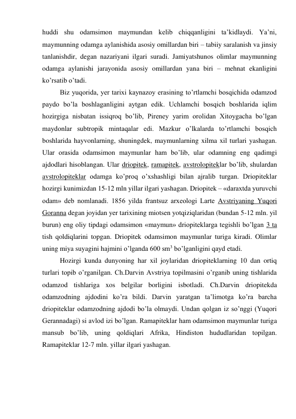 huddi shu odamsimon maymundan kelib chiqqanligini ta’kidlaydi. Ya’ni, 
maymunning odamga aylanishida asosiy omillardan biri – tabiiy saralanish va jinsiy 
tanlanishdir, degan nazariyani ilgari suradi. Jamiyatshunos olimlar maymunning 
odamga aylanishi jarayonida asosiy omillardan yana biri – mehnat ekanligini 
ko’rsatib o’tadi. 
Biz yuqorida, yer tarixi kaynazoy erasining to’rtlamchi bosqichida odamzod 
paydo bo’la boshlaganligini aytgan edik. Uchlamchi bosqich boshlarida iqlim 
hozirgiga nisbatan issiqroq bo’lib, Pireney yarim orolidan Xitoygacha bo’lgan 
maydonlar subtropik mintaqalar edi. Mazkur o’lkalarda to’rtlamchi bosqich 
boshlarida hayvonlarning, shuningdek, maymunlarning xilma xil turlari yashagan. 
Ular orasida odamsimon maymunlar ham bo’lib, ular odamning eng qadimgi 
ajdodlari hisoblangan. Ular driopitek, ramapitek, avstrolopiteklar bo’lib, shulardan 
avstrolopiteklar odamga ko’proq o’xshashligi bilan ajralib turgan. Driopiteklar 
hozirgi kunimizdan 15-12 mln yillar ilgari yashagan. Driopitek – «daraxtda yuruvchi 
odam» deb nomlanadi. 1856 yilda frantsuz arxeologi Larte Avstriyaning Yuqori 
Goranna degan joyidan yer tarixining miotsen yotqiziqlaridan (bundan 5-12 mln. yil 
burun) eng oliy tipdagi odamsimon «maymun» driopiteklarga tegishli bo’lgan 3 ta 
tish qoldiqlarini topgan. Driopitek odamsimon maymunlar turiga kiradi. Olimlar 
uning miya suyagini hajmini o’lganda 600 sm3 bo’lganligini qayd etadi. 
Hozirgi kunda dunyoning har xil joylaridan driopiteklarning 10 dan ortiq 
turlari topib o’rganilgan. Ch.Darvin Avstriya topilmasini o’rganib uning tishlarida 
odamzod tishlariga xos belgilar borligini isbotladi. Ch.Darvin driopitekda 
odamzodning ajdodini ko’ra bildi. Darvin yaratgan ta’limotga ko’ra barcha 
driopiteklar odamzodning ajdodi bo’la olmaydi. Undan qolgan iz so’nggi (Yuqori 
Gerannadagi) si avlod izi bo’lgan. Ramapiteklar ham odamsimon maymunlar turiga 
mansub bo’lib, uning qoldiqlari Afrika, Hindiston hududlaridan topilgan. 
Ramapiteklar 12-7 mln. yillar ilgari yashagan. 
