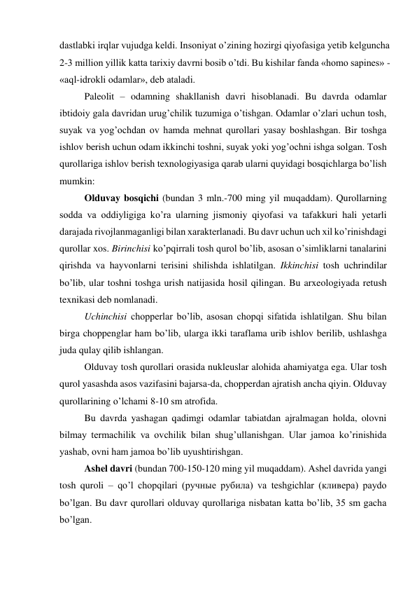 dastlabki irqlar vujudga keldi. Insoniyat o’zining hozirgi qiyofasiga yetib kelguncha 
2-3 million yillik katta tarixiy davrni bosib o’tdi. Bu kishilar fanda «homo sapines» - 
«aql-idrokli odamlar», deb ataladi. 
Paleolit – odamning shakllanish davri hisoblanadi. Bu davrda odamlar 
ibtidoiy gala davridan urug’chilik tuzumiga o’tishgan. Odamlar o’zlari uchun tosh, 
suyak va yog’ochdan ov hamda mehnat qurollari yasay boshlashgan. Bir toshga 
ishlov berish uchun odam ikkinchi toshni, suyak yoki yog’ochni ishga solgan. Tosh 
qurollariga ishlov berish texnologiyasiga qarab ularni quyidagi bosqichlarga bo’lish 
mumkin: 
Olduvay bosqichi (bundan 3 mln.-700 ming yil muqaddam). Qurollarning 
sodda va oddiyligiga ko’ra ularning jismoniy qiyofasi va tafakkuri hali yetarli 
darajada rivojlanmaganligi bilan xarakterlanadi. Bu davr uchun uch xil ko’rinishdagi 
qurollar xos. Birinchisi ko’pqirrali tosh qurol bo’lib, asosan o’simliklarni tanalarini 
qirishda va hayvonlarni terisini shilishda ishlatilgan. Ikkinchisi tosh uchrindilar 
bo’lib, ular toshni toshga urish natijasida hosil qilingan. Bu arxeologiyada retush 
texnikasi deb nomlanadi.  
Uchinchisi chopperlar bo’lib, asosan chopqi sifatida ishlatilgan. Shu bilan 
birga choppenglar ham bo’lib, ularga ikki taraflama urib ishlov berilib, ushlashga 
juda qulay qilib ishlangan. 
Olduvay tosh qurollari orasida nukleuslar alohida ahamiyatga ega. Ular tosh 
qurol yasashda asos vazifasini bajarsa-da, chopperdan ajratish ancha qiyin. Olduvay 
qurollarining o’lchami 8-10 sm atrofida. 
Bu davrda yashagan qadimgi odamlar tabiatdan ajralmagan holda, olovni 
bilmay termachilik va ovchilik bilan shug’ullanishgan. Ular jamoa ko’rinishida 
yashab, ovni ham jamoa bo’lib uyushtirishgan.  
Ashel davri (bundan 700-150-120 ming yil muqaddam). Ashel davrida yangi 
tosh quroli – qo’l chopqilari (ручные рубила) va teshgichlar (кливера) paydo 
bo’lgan. Bu davr qurollari olduvay qurollariga nisbatan katta bo’lib, 35 sm gacha 
bo’lgan.  
