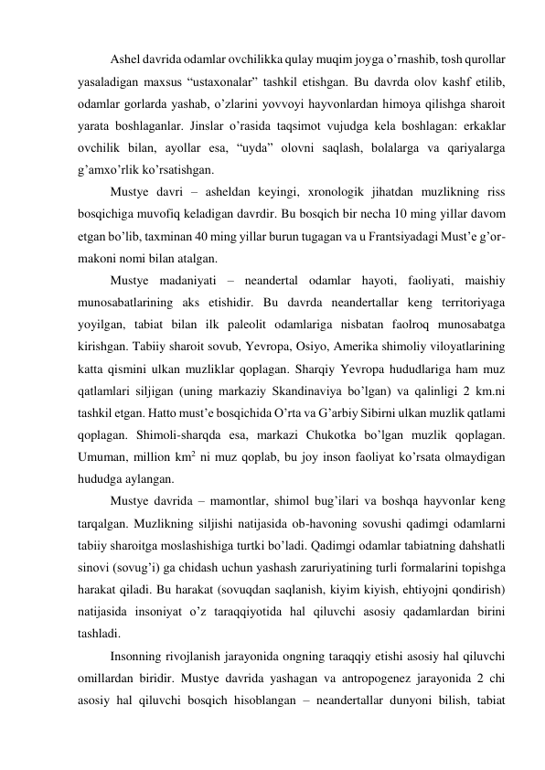 Ashel davrida odamlar ovchilikka qulay muqim joyga o’rnashib, tosh qurollar 
yasaladigan maxsus “ustaxonalar” tashkil etishgan. Bu davrda olov kashf etilib, 
odamlar gorlarda yashab, o’zlarini yovvoyi hayvonlardan himoya qilishga sharoit 
yarata boshlaganlar. Jinslar o’rasida taqsimot vujudga kela boshlagan: erkaklar 
ovchilik bilan, ayollar esa, “uyda” olovni saqlash, bolalarga va qariyalarga 
g’amxo’rlik ko’rsatishgan.   
Mustye davri – asheldan keyingi, xronologik jihatdan muzlikning riss 
bosqichiga muvofiq keladigan davrdir. Bu bosqich bir necha 10 ming yillar davom 
etgan bo’lib, taxminan 40 ming yillar burun tugagan va u Frantsiyadagi Must’e g’or-
makoni nomi bilan atalgan. 
Mustye madaniyati – neandertal odamlar hayoti, faoliyati, maishiy 
munosabatlarining aks etishidir. Bu davrda neandertallar keng territoriyaga 
yoyilgan, tabiat bilan ilk paleolit odamlariga nisbatan faolroq munosabatga 
kirishgan. Tabiiy sharoit sovub, Yevropa, Osiyo, Amerika shimoliy viloyatlarining 
katta qismini ulkan muzliklar qoplagan. Sharqiy Yevropa hududlariga ham muz 
qatlamlari siljigan (uning markaziy Skandinaviya bo’lgan) va qalinligi 2 km.ni 
tashkil etgan. Hatto must’e bosqichida O’rta va G’arbiy Sibirni ulkan muzlik qatlami 
qoplagan. Shimoli-sharqda esa, markazi Chukotka bo’lgan muzlik qoplagan. 
Umuman, million km2 ni muz qoplab, bu joy inson faoliyat ko’rsata olmaydigan 
hududga aylangan. 
Mustye davrida – mamontlar, shimol bug’ilari va boshqa hayvonlar keng 
tarqalgan. Muzlikning siljishi natijasida ob-havoning sovushi qadimgi odamlarni 
tabiiy sharoitga moslashishiga turtki bo’ladi. Qadimgi odamlar tabiatning dahshatli 
sinovi (sovug’i) ga chidash uchun yashash zaruriyatining turli formalarini topishga 
harakat qiladi. Bu harakat (sovuqdan saqlanish, kiyim kiyish, ehtiyojni qondirish) 
natijasida insoniyat o’z taraqqiyotida hal qiluvchi asosiy qadamlardan birini 
tashladi.  
Insonning rivojlanish jarayonida ongning taraqqiy etishi asosiy hal qiluvchi 
omillardan biridir. Mustye davrida yashagan va antropogenez jarayonida 2 chi 
asosiy hal qiluvchi bosqich hisoblangan – neandertallar dunyoni bilish, tabiat 
