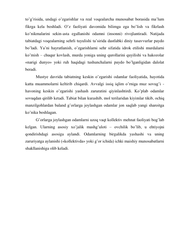 to’g’risida, undagi o’zgarishlar va real voqealarcha munosabat borasida ma’lum 
fikrga kela boshladi. O’z faoliyati davomida bilimga ega bo’lish va fikrlash 
ko’nikmalarini sekin-asta egallanishi odamni (insonni) rivojlantiradi. Natijada 
tabiatdagi voqealarning sehrli tuyulishi ta’sirida dastlabki diniy tasavvurlar paydo 
bo’ladi. Ya’ni hayratlanish, o’zgarishlarni sehr sifatida idrok etilishi murdalarni 
ko’mish – chuqur kovlash, murda yoniga uning qurollarini quyilishi va hakozolar 
«narigi dunyo» yoki ruh haqidagi tushunchalarni paydo bo’lganligidan dalolat 
beradi.  
Mustye davrida tabiatning keskin o’zgarishi odamlar faoliyatida, hayotida 
katta muammolarni keltirib chiqardi. Avvalgi issiq iqlim o’rniga muz sovug’i - 
havoning keskin o’zgarishi yashash zaruratini qiyinlashtirdi. Ko’plab odamlar 
sovuqdan qirilib ketadi. Tabiat bilan kurashib, mol terilaridan kiyimlar tikib, ochiq 
manzilgohlardan baland g’orlarga joylashgan odamlar jon saqlab yangi sharoitga 
ko’nika boshlagan. 
G’orlarga joylashgan odamlarni uzoq vaqt kollektiv mehnat faoliyati bog’lab 
kelgan. Ularning asosiy xo’jalik mashg’uloti – ovchilik bo’lib, u ehtiyojni 
qondirishdagi asosiga aylandi. Odamlarning birgalikda yashashi va uning 
zaruriyatga aylanishi («kollektivda» yoki g’or ichida) ichki maishiy munosabatlarni 
shakllanishiga olib keladi. 
