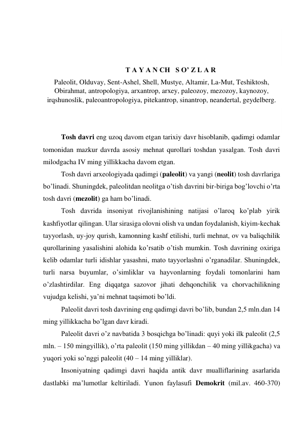  
 
 
T A Y A N CH   S O’ Z L A R  
Paleolit, Olduvay, Sent-Ashel, Shell, Mustye, Altamir, La-Mut, Teshiktosh, 
Obirahmat, antropologiya, arxantrop, arxey, paleozoy, mezozoy, kaynozoy, 
irqshunoslik, paleoantropologiya, pitekantrop, sinantrop, neandertal, geydelberg. 
 
 
Tosh davri eng uzoq davom etgan tarixiy davr hisoblanib, qadimgi odamlar 
tomonidan mazkur davrda asosiy mehnat qurollari toshdan yasalgan. Tosh davri 
milodgacha IV ming yillikkacha davom etgan.  
Tosh davri arxeologiyada qadimgi (paleolit) va yangi (neolit) tosh davrlariga 
bo’linadi. Shuningdek, paleolitdan neolitga o’tish davrini bir-biriga bog’lovchi o’rta 
tosh davri (mezolit) ga ham bo’linadi.  
Tosh davrida insoniyat rivojlanishining natijasi o’laroq ko’plab yirik 
kashfiyotlar qilingan. Ular sirasiga olovni olish va undan foydalanish, kiyim-kechak 
tayyorlash, uy-joy qurish, kamonning kashf etilishi, turli mehnat, ov va baliqchilik 
qurollarining yasalishini alohida ko’rsatib o’tish mumkin. Tosh davrining oxiriga 
kelib odamlar turli idishlar yasashni, mato tayyorlashni o’rganadilar. Shuningdek, 
turli narsa buyumlar, o’simliklar va hayvonlarning foydali tomonlarini ham 
o’zlashtirdilar. Eng diqqatga sazovor jihati dehqonchilik va chorvachilikning 
vujudga kelishi, ya’ni mehnat taqsimoti bo’ldi. 
Paleolit davri tosh davrining eng qadimgi davri bo’lib, bundan 2,5 mln.dan 14 
ming yillikkacha bo’lgan davr kiradi. 
Paleolit davri o’z navbatida 3 bosqichga bo’linadi: quyi yoki ilk paleolit (2,5 
mln. – 150 mingyillik), o’rta paleolit (150 ming yillikdan – 40 ming yillikgacha) va 
yuqori yoki so’nggi paleolit (40 – 14 ming yilliklar).  
Insoniyatning qadimgi davri haqida antik davr mualliflarining asarlarida 
dastlabki ma’lumotlar keltiriladi. Yunon faylasufi Demokrit (mil.av. 460-370) 
