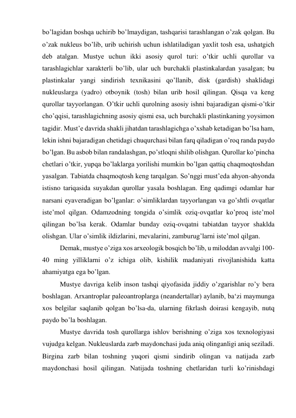 bo’lagidan boshqa uchirib bo’lmaydigan, tashqarisi tarashlangan o’zak qolgan. Bu 
o’zak nukleus bo’lib, urib uchirish uchun ishlatiladigan yaxlit tosh esa, ushatgich 
deb atalgan. Mustye uchun ikki asosiy qurol turi: o’tkir uchli qurollar va 
tarashlagichlar xarakterli bo’lib, ular uch burchakli plastinkalardan yasalgan; bu 
plastinkalar yangi sindirish texnikasini qo’llanib, disk (gardish) shaklidagi 
nukleuslarga (yadro) otboynik (tosh) bilan urib hosil qilingan. Qisqa va keng 
qurollar tayyorlangan. O’tkir uchli qurolning asosiy ishni bajaradigan qismi-o’tkir 
cho’qqisi, tarashlagichning asosiy qismi esa, uch burchakli plastinkaning yoysimon 
tagidir. Must’e davrida shakli jihatdan tarashlagichga o’xshab ketadigan bo’lsa ham, 
lekin ishni bajaradigan chetidagi chuqurchasi bilan farq qiladigan o’roq randa paydo 
bo’lgan. Bu asbob bilan randalashgan, po’stloqni shilib olishgan. Qurollar ko’pincha 
chetlari o’tkir, yupqa bo’laklarga yorilishi mumkin bo’lgan qattiq chaqmoqtoshdan 
yasalgan. Tabiatda chaqmoqtosh keng tarqalgan. So’nggi must’eda ahyon-ahyonda 
istisno tariqasida suyakdan qurollar yasala boshlagan. Eng qadimgi odamlar har 
narsani eyaveradigan bo’lganlar: o’simliklardan tayyorlangan va go’shtli ovqatlar 
iste’mol qilgan. Odamzodning tongida o’simlik oziq-ovqatlar ko’proq iste’mol 
qilingan bo’lsa kerak. Odamlar bunday oziq-ovqatni tabiatdan tayyor shaklda 
olishgan. Ular o’simlik ildizlarini, mevalarini, zamburug’larni iste’mol qilgan. 
Demak, mustye o’ziga xos arxeologik bosqich bo’lib, u miloddan avvalgi 100-
40 ming yilliklarni o’z ichiga olib, kishilik madaniyati rivojlanishida katta 
ahamiyatga ega bo’lgan. 
Mustye davriga kelib inson tashqi qiyofasida jiddiy o’zgarishlar ro’y bera 
boshlagan. Arxantroplar paleoantroplarga (neandertallar) aylanib, ba‘zi maymunga 
xos belgilar saqlanib qolgan bo’lsa-da, ularning fikrlash doirasi kengayib, nutq 
paydo bo’la boshlagan.  
Mustye davrida tosh qurollarga ishlov berishning o’ziga xos texnologiyasi 
vujudga kelgan. Nukleuslarda zarb maydonchasi juda aniq olinganligi aniq seziladi. 
Birgina zarb bilan toshning yuqori qismi sindirib olingan va natijada zarb 
maydonchasi hosil qilingan. Natijada toshning chetlaridan turli ko’rinishdagi 
