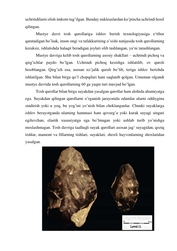 uchrindilarni olish imkoni tug’ilgan. Bunday nukleuslardan ko’pincha uchrindi hosil 
qilingan.  
Mustye davri tosh qurollariga ishlov berish texnologiyasiga e‘tibor 
qaratadigan bo’lsak, inson ongi va tafakkurining o’sishi natijasida tosh qurollarning 
keraksiz, ishlatishda halaqit beradigan joylari olib tashlangan, ya‘ni tarashlangan.  
Mustye davriga kelib tosh qurollarning asosiy shakllari – uchrindi pichoq va 
qirg’ichlar paydo bo’lgan. Uchrindi pichoq kesishga ishlatilib, ov quroli 
hisoblangan. Qirg’ich esa, asosan xo’jalik quroli bo’lib, teriga ishlov berishda 
ishlatilgan. Shu bilan birga qo’l chopqilari ham saqlanib qolgan. Umuman olgandi 
mustye davrida tosh qurollarning 60 ga yaqin turi mavjud bo’lgan. 
Tosh qurollar bilan birga suyakdan yasalgan qurollar ham alohida ahamiyatga 
ega. Suyakdan qilingan qurollarni o’rganish jarayonida odamlar ularni oddiygina 
sindirish yoki u yoq, bu yog’ini yo’nish bilan cheklanganlar. Chunki suyaklarga 
ishlov berayotganda ularning hammasi ham qovurg’a yoki kurak suyagi singari 
egiluvchan, elastik xususiyatga ega bo’lmagan yoki ushlab turib yo’nishga 
moslashmagan. Tosh davriga taalluqli suyak qurollari asosan jag’ suyagidan, qoziq 
tishlar, mamont va fillarning tishlari, suyaklari, shoxli hayvonlarning shoxlaridan 
yasalgan.  
 
