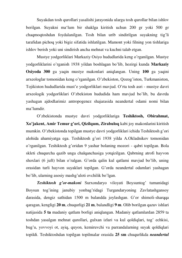 Suyakdan tosh qurollari yasalishi jarayonida ularga tosh qurollar bilan ishlov 
berilgan. Suyakni ma‘lum bir shaklga kiritish uchun 200 gr yoki 500 gr 
chaqmoqtoshdan foydalanilgan. Tosh bilan urib sindirilgan suyakning tig’li 
tarafidan pichoq yoki bigiz sifatida ishlatilgan. Mamont yoki filning yon tishlariga 
ishlov berish yoki uni sindirish ancha mehnat va kuchni talab etgan. 
Mustye yodgorliklari Markaziy Osiyo hududlarida keng o’rganilgan. Mustye 
yodgorliklarini o’rganish 1938 yildan boshlagan bo’lib, hozirgi kunda Markaziy 
Osiyoda 300 ga yaqin mustye makonlari aniqlangan. Uning 100 ga yaqini 
arxeologlar tomonidan keng o’rganilgan. O’zbekiston, Qozog’iston, Turkmaniston, 
Tojikiston hududlarida must’e yodgorliklari mavjud. O’rta tosh asri - mustye davri 
arxeologik yodgorliklari O’zbekiston hududida ham mavjud bo’lib, bu davrda 
yashagan ajdodlarimiz antropogenez shajarasida neandertal odami nomi bilan 
ma’lumdir.  
O’zbekistonda mustye davri yodgorliklariga Teshiktosh, Obirahmat, 
Xo’jakent, Amir Temur g’ori, Qizilqum, Zirabuloq kabi joy makonlarini kiritish 
mumkin. O’zbekistonda topilgan mustye davri yodgorliklari ichida Teshiktosh g’ori 
alohida ahamiyatga ega. Teshiktosh g’ori 1938 yilda A.Okladnikov tomonidan 
o’rganilgan. Teshiktosh g’oridan 9 yashar bolaning mozori - qabri topilgan. Bola 
skleti chuqurcha qazib unga chalqanchasiga yotqizilgan. Qabrning atrofi hayvon 
shoxlari (6 juft) bilan o’ralgan. G’orda qalin kul qatlami mavjud bo’lib, uning 
orasidan turli hayvon suyaklari topilgan. G’orda neandertal odamlari yashagan 
bo’lib, ularning asosiy mashg’uloti ovchilik bo’lgan. 
Teshiktosh g’or-makoni Surxondaryo viloyati Boysuntog’ tumanidagi 
Boysun tog’ining janubiy yonbag’ridagi Turgandaryoning Zavlatashgansoy 
darasida, dengiz sathidan 1500 m balandda joylashgan. G’or shimoli-sharqqa 
qaragan, kengligi 20 m, chuqurligi 21 m, balandligi 9 m. Olib borilgan qazuv ishlari 
natijasida 5 ta madaniy qatlam borligi aniqlangan. Madaniy qatlamlardan 2859 ta 
toshdan yasalgan mehnat qurollari, gulxan izlari va kul qoldiqlari, tog’ echkisi, 
bug’u, yovvoyi ot, ayiq, quyon, kemiruvchi va parrandalarning suyak qoldiqlari 
topildi. Teshiktoshdan topilgan topilmalar orasida 25 sm chuqurlikda neandertal 
