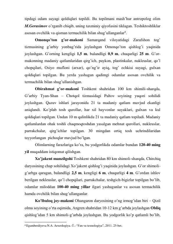 tipdagi odam suyagi qoldiqlari topildi. Bu topilmani mash’hur antropolog olim 
M.Gerasimov o’rganib chiqib, uning taxminiy qiyofasini tiklagan. Teshiktoshliklar 
asosan ovchilik va qisman termachilik bilan shug’ullanganlar8. 
Omonqo’ton g’or-makoni Samarqand viloyatidagi Zarafshon tog’ 
tizmasining g’arbiy yonbag’rida joylashgan Omonqo’ton qishlog’i yaqinida 
joylashgan. G’orning kengligi 1,5 m, balandligi 0,9 m, chuqurligi 25 m. G’or-
makonning madaniy qatlamlaridan qirg’ich, paykon, plastinkalar, nukleuslar, qo’l 
chopqilari, Osiyo mufloni (arxar), qo’ng’ir ayiq, tog’ echkisi suyagi, gulxan 
qoldiqlari topilgan. Bu yerda yashagan qadimgi odamlar asosan ovchilik va 
termachilik bilan shug’ullanishgan.  
Obirahmat g’or-makoni Toshkent shahridan 100 km shimili-sharqda, 
G’arbiy Tyan-Shan – Chotqol tizmasidagi Paltov soyining yuqori sohilidi 
joylashgan. Qazuv ishlari jarayonida 21 ta madaniy qatlam mavjud ekanligi 
aniqlandi. Ko’plab tosh qurollar, har xil hayvonlar suyaklari, gulxan va kul 
qoldiqlari topilgan. Undan 10 m qalinlikda 21 ta madaniy qatlam topiladi. Madaniy 
qatlamlardan ohak toshli chaqmoqtoshdan yasalgan mehnat qurollari, nukleuslar, 
parrakchalar, qirg’ichlar topilgan. 30 mingdan ortiq tosh uchrindilaridan 
tayyorlangan  pichoqlar mavjud bo’lgan. 
Olimlarning farazlariga ko’ra, bu yodgorlikda odamlar bundan 120-40 ming 
yil muqaddam istiqomat qilishgan.  
Xo’jakent manzilgohi Toshkent shahridan 80 km shimoli-sharqda, Chirchiq 
daryosining chap sohilidagi Xo’jakent qishlog’i yaqinida joylashgan. G’or shimoli-
g’arbga qaragan, balandligi 2,5 m, kengligi 6 m, chuqurligi 4 m. G’ordan ishlov 
berilgan nekleuslar, qo’l chopqilari, parrakchalar, teshgich-bigizlar topilgan bo’lib, 
odamlar miloddan 100-40 ming yillar ilgari yashaganlar va asosan termachilik 
hamda ovchilik bilan shug’ullanganlar. 
Ko’lbuloq joy-makoni Ohangaron daryosining o’ng irmog’idan biri – Qizil 
olma soyining o’rta oqimida, Angren shahridan 10-12 km g’arbda joylashgan Obliq 
qishlog’idan 5 km shimoli-g’arbda joylashgan. Bu yodgorlik ko’p qatlamli bo’lib, 
                                                           
8 Egamberdiyeva N.A. Arxeologiya.-T.: “Fan va texnologiya”, 2011. 25-bet. 
