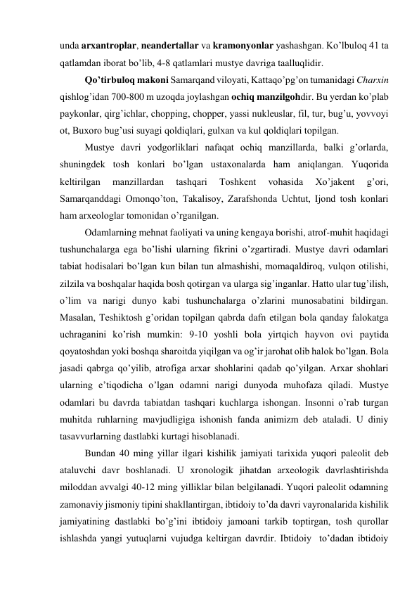 unda arxantroplar, neandertallar va kramonyonlar yashashgan. Ko’lbuloq 41 ta 
qatlamdan iborat bo’lib, 4-8 qatlamlari mustye davriga taalluqlidir.  
Qo’tirbuloq makoni Samarqand viloyati, Kattaqo’pg’on tumanidagi Charxin 
qishlog’idan 700-800 m uzoqda joylashgan ochiq manzilgohdir. Bu yerdan ko’plab 
paykonlar, qirg’ichlar, chopping, chopper, yassi nukleuslar, fil, tur, bug’u, yovvoyi 
ot, Buxoro bug’usi suyagi qoldiqlari, gulxan va kul qoldiqlari topilgan.  
Mustye davri yodgorliklari nafaqat ochiq manzillarda, balki g’orlarda, 
shuningdek tosh konlari bo’lgan ustaxonalarda ham aniqlangan. Yuqorida 
keltirilgan 
manzillardan 
tashqari 
Toshkent 
vohasida 
Xo’jakent 
g’ori, 
Samarqanddagi Omonqo’ton, Takalisoy, Zarafshonda Uchtut, Ijond tosh konlari 
ham arxeologlar tomonidan o’rganilgan. 
Odamlarning mehnat faoliyati va uning kengaya borishi, atrof-muhit haqidagi 
tushunchalarga ega bo’lishi ularning fikrini o’zgartiradi. Mustye davri odamlari 
tabiat hodisalari bo’lgan kun bilan tun almashishi, momaqaldiroq, vulqon otilishi, 
zilzila va boshqalar haqida bosh qotirgan va ularga sig’inganlar. Hatto ular tug’ilish, 
o’lim va narigi dunyo kabi tushunchalarga o’zlarini munosabatini bildirgan. 
Masalan, Teshiktosh g’oridan topilgan qabrda dafn etilgan bola qanday falokatga 
uchraganini ko’rish mumkin: 9-10 yoshli bola yirtqich hayvon ovi paytida 
qoyatoshdan yoki boshqa sharoitda yiqilgan va og’ir jarohat olib halok bo’lgan. Bola 
jasadi qabrga qo’yilib, atrofiga arxar shohlarini qadab qo’yilgan. Arxar shohlari 
ularning e’tiqodicha o’lgan odamni narigi dunyoda muhofaza qiladi. Mustye 
odamlari bu davrda tabiatdan tashqari kuchlarga ishongan. Insonni o’rab turgan 
muhitda ruhlarning mavjudligiga ishonish fanda animizm deb ataladi. U diniy 
tasavvurlarning dastlabki kurtagi hisoblanadi.  
Bundan 40 ming yillar ilgari kishilik jamiyati tarixida yuqori paleolit deb 
ataluvchi davr boshlanadi. U xronologik jihatdan arxeologik davrlashtirishda 
miloddan avvalgi 40-12 ming yilliklar bilan belgilanadi. Yuqori paleolit odamning 
zamonaviy jismoniy tipini shakllantirgan, ibtidoiy to’da davri vayronalarida kishilik 
jamiyatining dastlabki bo’g’ini ibtidoiy jamoani tarkib toptirgan, tosh qurollar 
ishlashda yangi yutuqlarni vujudga keltirgan davrdir. Ibtidoiy  to’dadan ibtidoiy 
