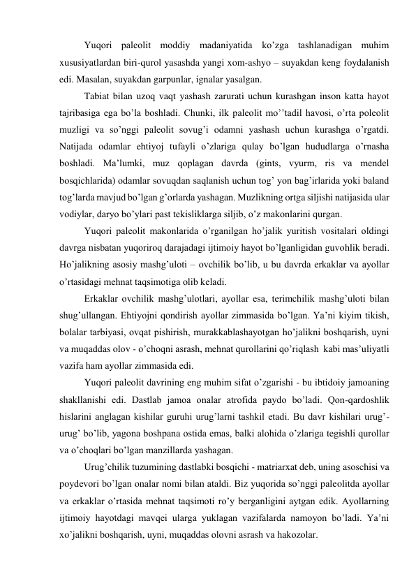 Yuqori paleolit moddiy madaniyatida ko’zga tashlanadigan muhim 
xususiyatlardan biri-qurol yasashda yangi xom-ashyo – suyakdan keng foydalanish 
edi. Masalan, suyakdan garpunlar, ignalar yasalgan. 
Tabiat bilan uzoq vaqt yashash zarurati uchun kurashgan inson katta hayot 
tajribasiga ega bo’la boshladi. Chunki, ilk paleolit mo’’tadil havosi, o’rta poleolit 
muzligi va so’nggi paleolit sovug’i odamni yashash uchun kurashga o’rgatdi. 
Natijada odamlar ehtiyoj tufayli o’zlariga qulay bo’lgan hududlarga o’rnasha 
boshladi. Ma’lumki, muz qoplagan davrda (gints, vyurm, ris va mendel 
bosqichlarida) odamlar sovuqdan saqlanish uchun tog’ yon bag’irlarida yoki baland 
tog’larda mavjud bo’lgan g’orlarda yashagan. Muzlikning ortga siljishi natijasida ular 
vodiylar, daryo bo’ylari past tekisliklarga siljib, o’z makonlarini qurgan. 
Yuqori paleolit makonlarida o’rganilgan ho’jalik yuritish vositalari oldingi 
davrga nisbatan yuqoriroq darajadagi ijtimoiy hayot bo’lganligidan guvohlik beradi. 
Ho’jalikning asosiy mashg’uloti – ovchilik bo’lib, u bu davrda erkaklar va ayollar 
o’rtasidagi mehnat taqsimotiga olib keladi. 
Erkaklar ovchilik mashg’ulotlari, ayollar esa, terimchilik mashg’uloti bilan 
shug’ullangan. Ehtiyojni qondirish ayollar zimmasida bo’lgan. Ya’ni kiyim tikish, 
bolalar tarbiyasi, ovqat pishirish, murakkablashayotgan ho’jalikni boshqarish, uyni 
va muqaddas olov - o’choqni asrash, mehnat qurollarini qo’riqlash  kabi mas’uliyatli 
vazifa ham ayollar zimmasida edi. 
Yuqori paleolit davrining eng muhim sifat o’zgarishi - bu ibtidoiy jamoaning 
shakllanishi edi. Dastlab jamoa onalar atrofida paydo bo’ladi. Qon-qardoshlik 
hislarini anglagan kishilar guruhi urug’larni tashkil etadi. Bu davr kishilari urug’-
urug’ bo’lib, yagona boshpana ostida emas, balki alohida o’zlariga tegishli qurollar 
va o’choqlari bo’lgan manzillarda yashagan.  
Urug’chilik tuzumining dastlabki bosqichi - matriarxat deb, uning asoschisi va 
poydevori bo’lgan onalar nomi bilan ataldi. Biz yuqorida so’nggi paleolitda ayollar 
va erkaklar o’rtasida mehnat taqsimoti ro’y berganligini aytgan edik. Ayollarning 
ijtimoiy hayotdagi mavqei ularga yuklagan vazifalarda namoyon bo’ladi. Ya’ni 
xo’jalikni boshqarish, uyni, muqaddas olovni asrash va hakozolar.  
