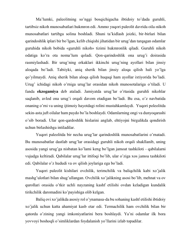 Ma’lumki, paleolitning so’nggi bosqichigacha ibtidoiy to’dada guruhli, 
tartibsiz nikoh munosabatlari hukmron edi. Ammo yuqori paleolit davrida oila-nikoh 
munosabatlari tartibga solina boshladi. Shuni ta’kidlash joizki, bir-birlari bilan 
qarindoshlik iplari bir bo’lgan, kelib chiqishi jihatidan bir urug’dan tarqagan odamlar 
guruhida nikoh bobida «guruhli nikoh» tizimi hukmronlik qiladi. Guruhli nikoh 
odatiga ko’ra ota noma’lum qoladi. Qon-qarindoshlik ona urug’i doirasida 
rasmiylashadi. Bir urug’ning erkaklari ikkinchi urug’ning ayollari bilan jinsiy 
aloqada bo’ladi. Tabiiyki, aniq sherik bilan jinsiy aloqa qilish hali yo’lga 
qo’yilmaydi. Aniq sherik bilan aloqa qilish huquqi ham ayollar ixtiyorida bo’ladi. 
Urug’ ichidagi nikoh o’rniga urug’lar orasidan nikoh munosotalariga o’tiladi. U 
fanda ekzogamiya deb ataladi. Jamiyatda urug’lar o’rtasida guruhli nikohlar 
saqlanib, avlod ona urug’i orqali davom etadigan bo’ladi. Bu esa, o’z navbatida 
onaning o’rni va uning ijtimoiy hayotdagi rolini mustahkamlaydi.  Yuqori poleolitda 
sekin-asta juft oilalar ham paydo bo’la boshlaydi. Odamlarning ongi va dunyoqarashi 
o’sib boradi. Ular qon-qardoshlik hislarini anglab, ehtiyojni birgalikda qondirish 
uchun birlashishga intiladilar.  
Yuqori paleolitda bir necha urug’lar qarindoshlik munosabatlarini o’rnatadi. 
Bu munosabatlar dastlab urug’lar orasidagi guruhli nikoh orqali shakllanib, uning 
asosida yangi urug’ga nisbatan ko’lami keng bo’lgan jamoat tashkiloti - qabilalarni 
vujudga keltiradi. Qabilalar urug’lar ittifoqi bo’lib, ular o’ziga xos jamoa tashkiloti 
edi. Qabilalar o’z hududi va ov qilish joylariga ega bo’ladi. 
Yuqori paleolit kishilari ovchilik, terimchilik va baliqchilik kabi xo’jalik 
mashg’ulotlari bilan shug’ullangan. Ovchilik xo’jalikning asosi bo’lib, mehnat va ov 
qurollari orasida o’tkir uchli nayzaning kashf etilishi ovdan keladigan kundalik 
tirikchilik daromadini ko’payishiga olib kelgan. 
Baliq ovi xo’jalikda asosiy rol o’ynamasa-da bu sohaning kashf etilishi ibtidoiy 
xo’jalik uchun katta ahamiyat kasb etar edi. Termachilik ham ovchilik bilan bir 
qatorda o’zining yangi imkoniyatlarini bera boshlaydi. Ya’ni odamlar ilk bora 
yovvoyi boshoqli o’simliklardan foydalanish yo’llarini izlab topadilar. 
