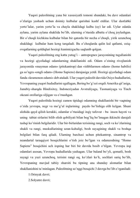 Yuqori paleolitning yana bir xususiyatli tomoni shundaki, bu davr odamlari 
o’zlariga yashash uchun doimiy kulbalar qurishni kashf etdilar. Ular dastlabki 
yerto’lalar, yarim yerto’la va chayla shaklidagi kulba (uy) lar edi. Uylar odatda 
aylana, yarim aylana shaklida bo’lib, ularning o’rtasida albatta o’choq joylashgan. 
Bir o’choqli kichkina kulbalar bilan bir qatorda bir necha o’choqli, yirik uzunchoq 
shakldagi  kulbalar ham keng tarqaladi. Bu o’choqlarda qalin kul qatlami, oziq-
ovqatlarning qoldiqlari hozirgi kunimizgacha saqlanib qolgan. 
Yuqori paleolitning eng katta yutug’i – antropognez jarayonining tugallanishi 
va hozirgi qiyofadagi odamlarning shakllanishi edi. Odam o’zining rivojlanish 
jarayonida «maymun odam» (pitekantrop) dan «ishbilarmon odam» (homo habilis) 
ga so’ngra «ongli odam» (Homo Sapiens) darajasiga yetdi. Hozirgi qiyofadagi odam 
fanda «kramonon odami» deb ataladi. Ular yuqori paleolit davrida Osiyo hududlarini, 
Yevropaning yuqori hududlarini egallagan, Bering bo’g’ozi orqali Amerika qit’asiga, 
Janubiy-sharqda Hindixitoy, Indoneziyadan Avstraliyaga, Tasmaniyaga va Tinch 
okeani orollariga siljigan va o’rnashgan.  
Yuqori paleolitda hozirgi zamon tipidagi odamning shakllanishi bir vaqtning 
o’zida yevropa, negr va mo’g’ul irqlarining  paydo bo’lishiga olib kelgan. Shuni 
alohida qayd qilish kerakki, odamlar o’rtasidagi irqiy tafovut - bu  inson hayoti va 
uning  tabiat sirlarini bilib olish qobiliyati bilan bog’liq bo’lmagan ikkinchi darajali 
tashqi ko’rinish belgilaridir. Ular bir-birlaridan terisining rangi, soch va ko’zlarining 
shakli va rangi, muskullarining uzun-kaltaligi, bosh suyagining shakli va boshqa 
belgilari bilan farq qiladi. Ularning barchasi uchun pitekantrop, sinantrop va 
neandartal taraqqiyot bosqichlarini o’tish joiz bo’lgan va odamzodning “Homo 
Sapiens” bosqichini uch irqning har biri bir davrda bosib o’tilgan. Yevropa irqi 
odamlari asosan, Yevropa hududlarida yashagan. Ular baland bo’yli, qomatli, bosh 
suyagi va yuzi uzunchoq, terisini rangi oq, ko’zlari ko’k, sochlari sariq bo’lib, 
Yevropaning mavjud tabiiy sharoiti bu tipning ana shunday alomatlar bilan 
shakllanishini ta’minlagan. Paleolitning so’nggi bosqichi 3 davrga bo’lib o’rganiladi: 
1.Orinyak davri; 
2.Solyutre davri; 
