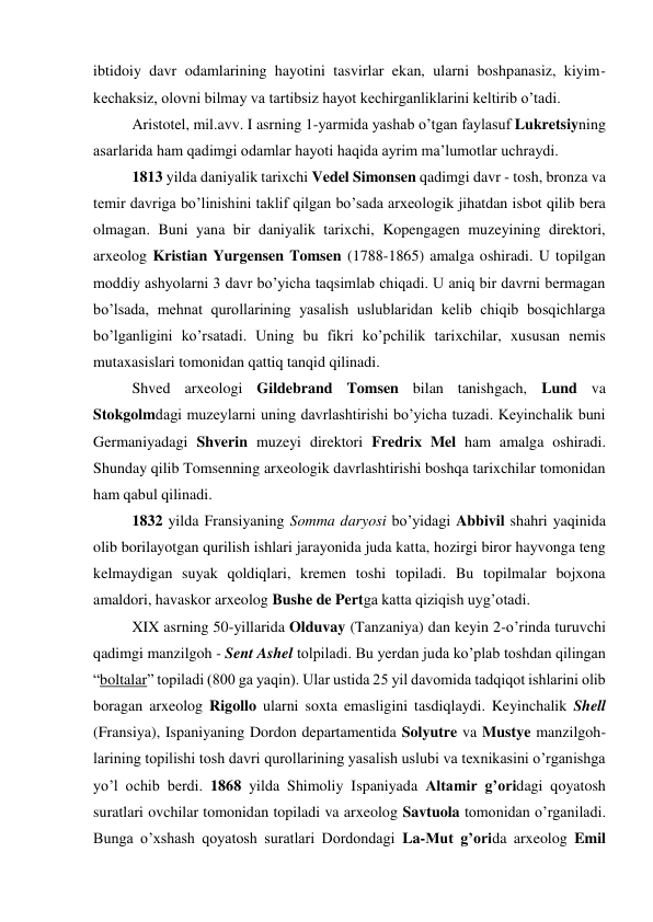 ibtidoiy davr odamlarining hayotini tasvirlar ekan, ularni boshpanasiz, kiyim-
kechaksiz, olovni bilmay va tartibsiz hayot kechirganliklarini keltirib o’tadi.  
Aristotel, mil.avv. I asrning 1-yarmida yashab o’tgan faylasuf Lukretsiyning 
asarlarida ham qadimgi odamlar hayoti haqida ayrim ma’lumotlar uchraydi.  
1813 yilda daniyalik tarixchi Vedel Simonsen qadimgi davr - tosh, bronza va 
temir davriga bo’linishini taklif qilgan bo’sada arxeologik jihatdan isbot qilib bera 
olmagan. Buni yana bir daniyalik tarixchi, Kopengagen muzeyining direktori, 
arxeolog Kristian Yurgensen Tomsen (1788-1865) amalga oshiradi. U topilgan 
moddiy ashyolarni 3 davr bo’yicha taqsimlab chiqadi. U aniq bir davrni bermagan 
bo’lsada, mehnat qurollarining yasalish uslublaridan kelib chiqib bosqichlarga 
bo’lganligini ko’rsatadi. Uning bu fikri ko’pchilik tarixchilar, xususan nemis 
mutaxasislari tomonidan qattiq tanqid qilinadi.  
Shved arxeologi Gildebrand Tomsen bilan tanishgach, Lund va 
Stokgolmdagi muzeylarni uning davrlashtirishi bo’yicha tuzadi. Keyinchalik buni 
Germaniyadagi Shverin muzeyi direktori Fredrix Mel ham amalga oshiradi. 
Shunday qilib Tomsenning arxeologik davrlashtirishi boshqa tarixchilar tomonidan 
ham qabul qilinadi.  
1832 yilda Fransiyaning Somma daryosi bo’yidagi Abbivil shahri yaqinida 
olib borilayotgan qurilish ishlari jarayonida juda katta, hozirgi biror hayvonga teng 
kelmaydigan suyak qoldiqlari, kremen toshi topiladi. Bu topilmalar bojxona 
amaldori, havaskor arxeolog Bushe de Pertga katta qiziqish uyg’otadi.  
XIX asrning 50-yillarida Olduvay (Tanzaniya) dan keyin 2-o’rinda turuvchi 
qadimgi manzilgoh - Sent Ashel tolpiladi. Bu yerdan juda ko’plab toshdan qilingan 
“boltalar” topiladi (800 ga yaqin). Ular ustida 25 yil davomida tadqiqot ishlarini olib 
boragan arxeolog Rigollo ularni soxta emasligini tasdiqlaydi. Keyinchalik Shell 
(Fransiya), Ispaniyaning Dordon departamentida Solyutre va Mustye manzilgoh-
larining topilishi tosh davri qurollarining yasalish uslubi va texnikasini o’rganishga 
yo’l ochib berdi. 1868 yilda Shimoliy Ispaniyada Altamir g’oridagi qoyatosh 
suratlari ovchilar tomonidan topiladi va arxeolog Savtuola tomonidan o’rganiladi. 
Bunga o’xshash qoyatosh suratlari Dordondagi La-Mut g’orida arxeolog Emil 
