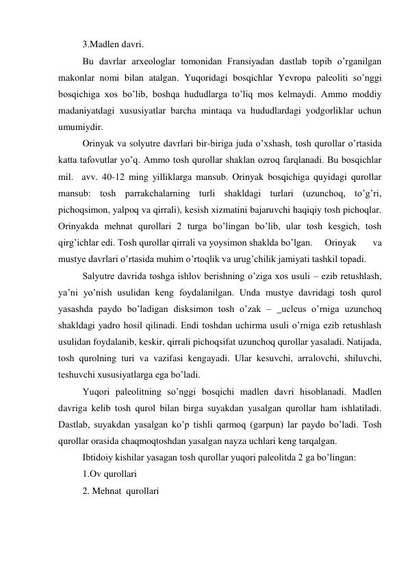 3.Madlen davri.  
Bu davrlar arxeologlar tomonidan Fransiyadan dastlab topib o’rganilgan 
makonlar nomi bilan atalgan. Yuqoridagi bosqichlar Yevropa paleoliti so’nggi 
bosqichiga xos bo’lib, boshqa hududlarga to’liq mos kelmaydi. Ammo moddiy 
madaniyatdagi xususiyatlar barcha mintaqa va hududlardagi yodgorliklar uchun 
umumiydir. 
Orinyak va solyutre davrlari bir-biriga juda o’xshash, tosh qurollar o’rtasida 
katta tafovutlar yo’q. Ammo tosh qurollar shaklan ozroq farqlanadi. Bu bosqichlar 
mil.  avv. 40-12 ming yilliklarga mansub. Orinyak bosqichiga quyidagi qurollar 
mansub: tosh parrakchalarning turli shakldagi turlari (uzunchoq, to’g’ri, 
pichoqsimon, yalpoq va qirrali), kesish xizmatini bajaruvchi haqiqiy tosh pichoqlar. 
Orinyakda mehnat qurollari 2 turga bo’lingan bo’lib, ular tosh kesgich, tosh 
qirg’ichlar edi. Tosh qurollar qirrali va yoysimon shaklda bo’lgan.  Orinyak 
va 
mustye davrlari o’rtasida muhim o’rtoqlik va urug’chilik jamiyati tashkil topadi.  
Salyutre davrida toshga ishlov berishning o’ziga xos usuli – ezib retushlash, 
ya’ni yo’nish usulidan keng foydalanilgan. Unda mustye davridagi tosh qurol 
yasashda paydo bo’ladigan disksimon tosh o’zak – _ucleus o’rniga uzunchoq 
shakldagi yadro hosil qilinadi. Endi toshdan uchirma usuli o’rniga ezib retushlash 
usulidan foydalanib, keskir, qirrali pichoqsifat uzunchoq qurollar yasaladi. Natijada, 
tosh qurolning turi va vazifasi kengayadi. Ular kesuvchi, arralovchi, shiluvchi, 
teshuvchi xususiyatlarga ega bo’ladi. 
Yuqori paleolitning so’nggi bosqichi madlen davri hisoblanadi. Madlen 
davriga kelib tosh qurol bilan birga suyakdan yasalgan qurollar ham ishlatiladi. 
Dastlab, suyakdan yasalgan ko’p tishli qarmoq (garpun) lar paydo bo’ladi. Tosh 
qurollar orasida chaqmoqtoshdan yasalgan nayza uchlari keng tarqalgan. 
Ibtidoiy kishilar yasagan tosh qurollar yuqori paleolitda 2 ga bo’lingan: 
1.Ov qurollari 
2. Mehnat  qurollari 
