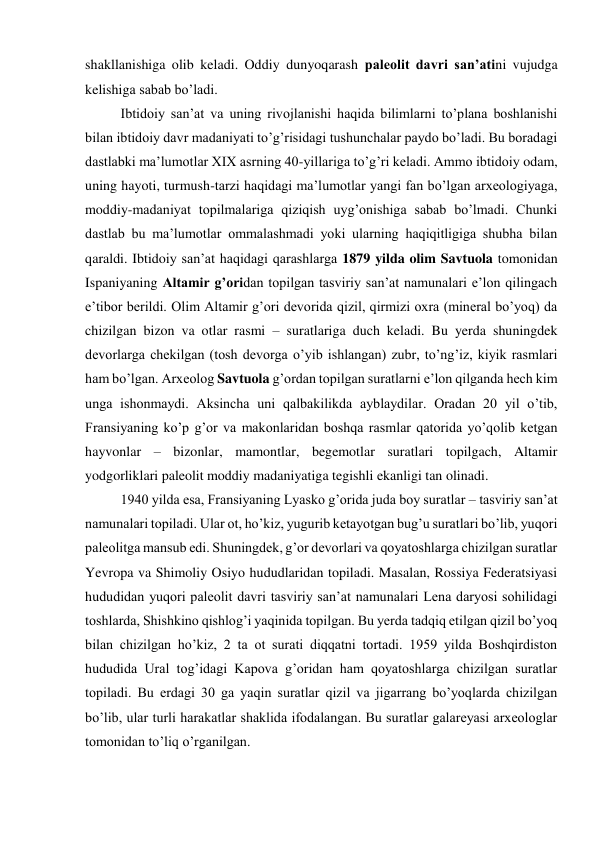 shakllanishiga olib keladi. Oddiy dunyoqarash paleolit davri san’atini vujudga 
kelishiga sabab bo’ladi. 
Ibtidoiy san’at va uning rivojlanishi haqida bilimlarni to’plana boshlanishi 
bilan ibtidoiy davr madaniyati to’g’risidagi tushunchalar paydo bo’ladi. Bu boradagi 
dastlabki ma’lumotlar XIX asrning 40-yillariga to’g’ri keladi. Ammo ibtidoiy odam, 
uning hayoti, turmush-tarzi haqidagi ma’lumotlar yangi fan bo’lgan arxeologiyaga, 
moddiy-madaniyat topilmalariga qiziqish uyg’onishiga sabab bo’lmadi. Chunki 
dastlab bu ma’lumotlar ommalashmadi yoki ularning haqiqitligiga shubha bilan 
qaraldi. Ibtidoiy san’at haqidagi qarashlarga 1879 yilda olim Savtuola tomonidan 
Ispaniyaning Altamir g’oridan topilgan tasviriy san’at namunalari e’lon qilingach 
e’tibor berildi. Olim Altamir g’ori devorida qizil, qirmizi oxra (mineral bo’yoq) da 
chizilgan bizon va otlar rasmi – suratlariga duch keladi. Bu yerda shuningdek 
devorlarga chekilgan (tosh devorga o’yib ishlangan) zubr, to’ng’iz, kiyik rasmlari 
ham bo’lgan. Arxeolog Savtuola g’ordan topilgan suratlarni e’lon qilganda hech kim 
unga ishonmaydi. Aksincha uni qalbakilikda ayblaydilar. Oradan 20 yil o’tib, 
Fransiyaning ko’p g’or va makonlaridan boshqa rasmlar qatorida yo’qolib ketgan 
hayvonlar – bizonlar, mamontlar, begemotlar suratlari topilgach, Altamir 
yodgorliklari paleolit moddiy madaniyatiga tegishli ekanligi tan olinadi. 
1940 yilda esa, Fransiyaning Lyasko g’orida juda boy suratlar – tasviriy san’at 
namunalari topiladi. Ular ot, ho’kiz, yugurib ketayotgan bug’u suratlari bo’lib, yuqori 
paleolitga mansub edi. Shuningdek, g’or devorlari va qoyatoshlarga chizilgan suratlar 
Yevropa va Shimoliy Osiyo hududlaridan topiladi. Masalan, Rossiya Federatsiyasi 
hududidan yuqori paleolit davri tasviriy san’at namunalari Lena daryosi sohilidagi 
toshlarda, Shishkino qishlog’i yaqinida topilgan. Bu yerda tadqiq etilgan qizil bo’yoq 
bilan chizilgan ho’kiz, 2 ta ot surati diqqatni tortadi. 1959 yilda Boshqirdiston 
hududida Ural tog’idagi Kapova g’oridan ham qoyatoshlarga chizilgan suratlar 
topiladi. Bu erdagi 30 ga yaqin suratlar qizil va jigarrang bo’yoqlarda chizilgan 
bo’lib, ular turli harakatlar shaklida ifodalangan. Bu suratlar galareyasi arxeologlar 
tomonidan to’liq o’rganilgan.  
 
