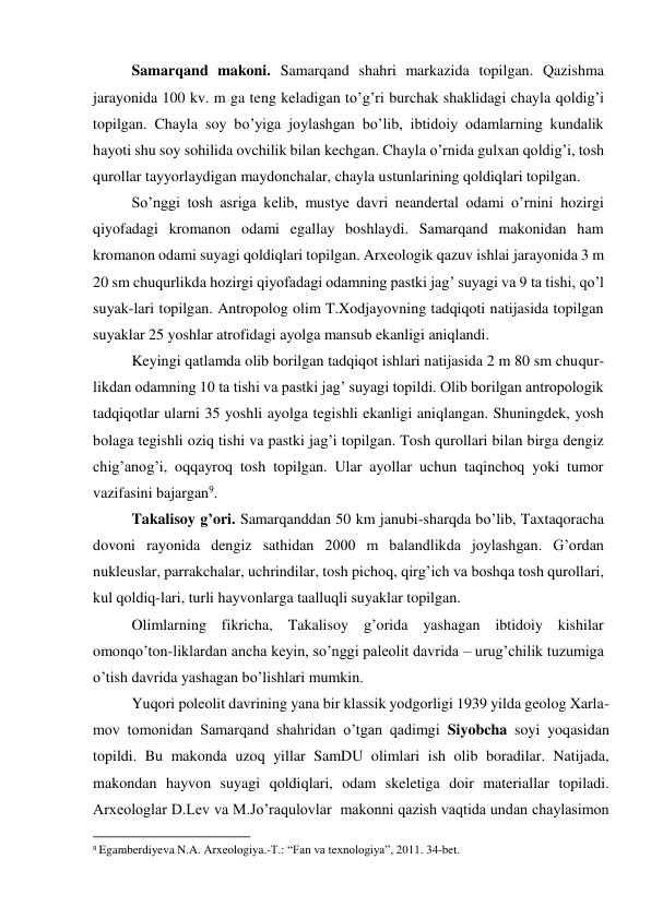 Samarqand makoni. Samarqand shahri markazida topilgan. Qazishma 
jarayonida 100 kv. m ga teng keladigan to’g’ri burchak shaklidagi chayla qoldig’i 
topilgan. Chayla soy bo’yiga joylashgan bo’lib, ibtidoiy odamlarning kundalik 
hayoti shu soy sohilida ovchilik bilan kechgan. Chayla o’rnida gulxan qoldig’i, tosh 
qurollar tayyorlaydigan maydonchalar, chayla ustunlarining qoldiqlari topilgan.      
So’nggi tosh asriga kelib, mustye davri neandertal odami o’rnini hozirgi 
qiyofadagi kromanon odami egallay boshlaydi. Samarqand makonidan ham 
kromanon odami suyagi qoldiqlari topilgan. Arxeologik qazuv ishlai jarayonida 3 m 
20 sm chuqurlikda hozirgi qiyofadagi odamning pastki jag’ suyagi va 9 ta tishi, qo’l 
suyak-lari topilgan. Antropolog olim T.Xodjayovning tadqiqoti natijasida topilgan 
suyaklar 25 yoshlar atrofidagi ayolga mansub ekanligi aniqlandi.   
Keyingi qatlamda olib borilgan tadqiqot ishlari natijasida 2 m 80 sm chuqur-
likdan odamning 10 ta tishi va pastki jag’ suyagi topildi. Olib borilgan antropologik 
tadqiqotlar ularni 35 yoshli ayolga tegishli ekanligi aniqlangan. Shuningdek, yosh 
bolaga tegishli oziq tishi va pastki jag’i topilgan. Tosh qurollari bilan birga dengiz 
chig’anog’i, oqqayroq tosh topilgan. Ular ayollar uchun taqinchoq yoki tumor 
vazifasini bajargan9.  
Takalisoy g’ori. Samarqanddan 50 km janubi-sharqda bo’lib, Taxtaqoracha 
dovoni rayonida dengiz sathidan 2000 m balandlikda joylashgan. G’ordan 
nukleuslar, parrakchalar, uchrindilar, tosh pichoq, qirg’ich va boshqa tosh qurollari, 
kul qoldiq-lari, turli hayvonlarga taalluqli suyaklar topilgan.  
Olimlarning fikricha, Takalisoy g’orida yashagan ibtidoiy kishilar 
omonqo’ton-liklardan ancha keyin, so’nggi paleolit davrida – urug’chilik tuzumiga 
o’tish davrida yashagan bo’lishlari mumkin.  
Yuqori poleolit davrining yana bir klassik yodgorligi 1939 yilda geolog Xarla-
mov tomonidan Samarqand shahridan o’tgan qadimgi Siyobcha soyi yoqasidan 
topildi. Bu makonda uzoq yillar SamDU olimlari ish olib boradilar. Natijada, 
makondan hayvon suyagi qoldiqlari, odam skeletiga doir materiallar topiladi. 
Arxeologlar D.Lev va M.Jo’raqulovlar  makonni qazish vaqtida undan chaylasimon 
                                                           
9 Egamberdiyeva N.A. Arxeologiya.-T.: “Fan va texnologiya”, 2011. 34-bet. 
