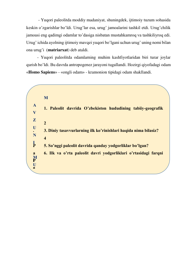  - Yuqori paleolitda moddiy madaniyat, shuningdek, ijtimoiy tuzum sohasida 
keskin o’zgarishlar bo’ldi. Urug’lar esa, urug’ jamoalarini tashkil etdi. Urug’chilik 
jamoasi eng qadimgi odamlar to’dasiga nisbatan mustahkamroq va tashkiliyroq edi. 
Urug’ ichida ayolning ijtimoiy mavqei yuqori bo’lgani uchun urug’ uning nomi bilan 
ona urug’i  (matriarxat) deb ataldi. 
- Yuqori paleolitda odamlarning muhim kashfiyotlaridan biri turar joylar 
qurish bo’ldi. Bu davrda antropogenez jarayoni tugallandi. Hozirgi qiyofadagi odam 
«Homo Sapiens» - «ongli odam» - kramonion tipidagi odam shakllandi. 
 
 
M
A
V
Z
U
N
I
 
M
U
S
T
A
H
K
A
M
L
A
S
H
 
1. Paleolit davrida O’zbekiston hududining tabiiy-geografik 
2
.
 
P
a
l
e
o
l
i
t
 
d
a
v
r
i
 
b
3. Diniy tasavvurlarning ilk ko’rinishlari haqida nima bilasiz? 
4
.
 
P
a
l
e
o
l
i
t
 
d
a
v
r
i
5. So’nggi paleolit davrida qanday yodgorliklar bo’lgan? 
6. Ilk va o’rta paleolit davri yodgorliklari o’rtasidagi farqni 
