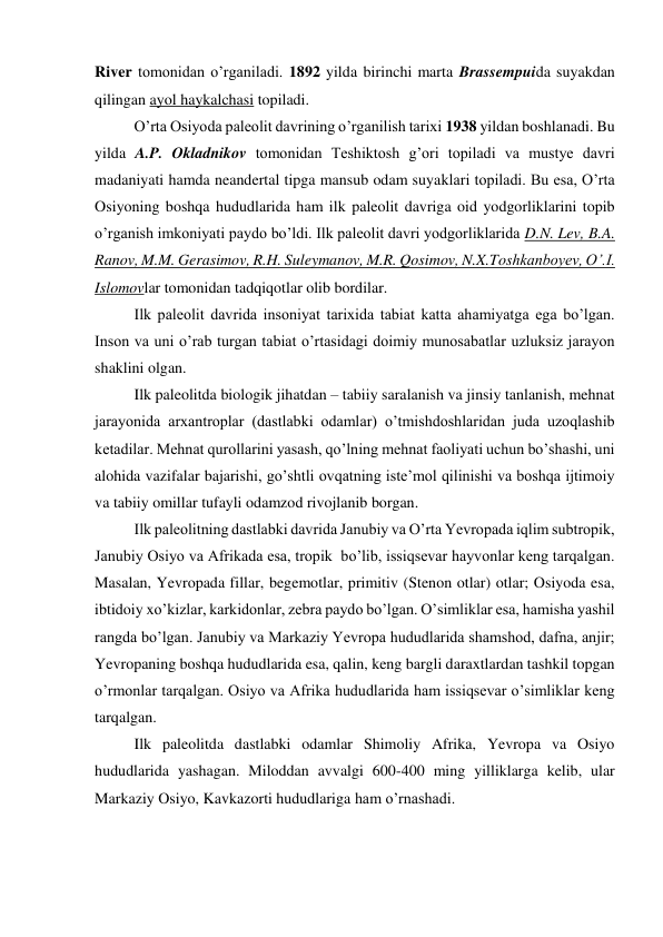 River tomonidan o’rganiladi. 1892 yilda birinchi marta Brassempuida suyakdan 
qilingan ayol haykalchasi topiladi.  
O’rta Osiyoda paleolit davrining o’rganilish tarixi 1938 yildan boshlanadi. Bu 
yilda A.P. Okladnikov tomonidan Teshiktosh g’ori topiladi va mustye davri 
madaniyati hamda neandertal tipga mansub odam suyaklari topiladi. Bu esa, O’rta 
Osiyoning boshqa hududlarida ham ilk paleolit davriga oid yodgorliklarini topib 
o’rganish imkoniyati paydo bo’ldi. Ilk paleolit davri yodgorliklarida D.N. Lev, B.A. 
Ranov, M.M. Gerasimov, R.H. Suleymanov, M.R. Qosimov, N.X.Toshkanboyev, O’.I. 
Islomovlar tomonidan tadqiqotlar olib bordilar.  
Ilk paleolit davrida insoniyat tarixida tabiat katta ahamiyatga ega bo’lgan. 
Inson va uni o’rab turgan tabiat o’rtasidagi doimiy munosabatlar uzluksiz jarayon 
shaklini olgan.  
Ilk paleolitda biologik jihatdan – tabiiy saralanish va jinsiy tanlanish, mehnat 
jarayonida arxantroplar (dastlabki odamlar) o’tmishdoshlaridan juda uzoqlashib 
ketadilar. Mehnat qurollarini yasash, qo’lning mehnat faoliyati uchun bo’shashi, uni 
alohida vazifalar bajarishi, go’shtli ovqatning iste’mol qilinishi va boshqa ijtimoiy 
va tabiiy omillar tufayli odamzod rivojlanib borgan.  
Ilk paleolitning dastlabki davrida Janubiy va O’rta Yevropada iqlim subtropik, 
Janubiy Osiyo va Afrikada esa, tropik  bo’lib, issiqsevar hayvonlar keng tarqalgan. 
Masalan, Yevropada fillar, begemotlar, primitiv (Stenon otlar) otlar; Osiyoda esa, 
ibtidoiy xo’kizlar, karkidonlar, zebra paydo bo’lgan. O’simliklar esa, hamisha yashil 
rangda bo’lgan. Janubiy va Markaziy Yevropa hududlarida shamshod, dafna, anjir; 
Yevropaning boshqa hududlarida esa, qalin, keng bargli daraxtlardan tashkil topgan 
o’rmonlar tarqalgan. Osiyo va Afrika hududlarida ham issiqsevar o’simliklar keng 
tarqalgan. 
Ilk paleolitda dastlabki odamlar Shimoliy Afrika, Yevropa va Osiyo 
hududlarida yashagan. Miloddan avvalgi 600-400 ming yilliklarga kelib, ular 
Markaziy Osiyo, Kavkazorti hududlariga ham o’rnashadi.  
