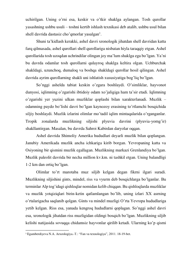 uchirilgan. Uning o’rni esa, keskir va o’tkir shaklga aylangan. Tosh qurollar 
yasashning ushbu usuli – toshni kertib ishlash texnikasi deb atalib, ushbu usul bilan 
shell davrida dastasiz cho’qmorlar yasalgan1.  
Shuni ta’kidlash kerakki, ashel davri xronologik jihatdan shell davridan katta 
farq qilmasada, ashel qurollari shell qurollariga nisbatan hiyla taraqqiy etgan. Ashel 
qurollarida tosh uzoqdan uchrindilar olingan joy ma’lum shaklga ega bo’lgan. Ya’ni 
bu davrda odamlar tosh qurollarni qulayroq shaklga keltira olgan. Uchburchak 
shakldagi, uzunchoq, dumaloq va boshqa shakldagi qurollar hosil qilingan. Ashel 
davrida ayrim qurollarning shakli uni ishlatish xususiyatiga bog’liq bo’lgan.  
So’nggi ashelda tabiat keskin o’zgara boshlaydi. O’simliklar, hayvonot 
dunyosi, iqlimning o’zgarishi ibtidoiy odam xo’jaligiga ham ta’sir etadi. Iqlimning 
o’zgarishi yer yuzini ulkan muzliklar qoplashi bilan xarakterlanadi. Muzlik – 
odamning paydo bo’lishi davri bo’lgan kaynozoy erasining to’rtlamchi bosqichida 
siljiy boshlaydi. Muzlik izlarini olimlar mo’tadil iqlim mintaqalarida o’rganganlar. 
Tropik 
zonalarda 
muzlikning 
siljishi 
plyuvia 
davrini 
(plyuvia-yomg’ir) 
shakllantirgan. Masalan, bu davrda Sahroi Kabirdan daryolar oqqan.  
Ashel davrida Shimoliy Amerika hududlari deyarli muzlik bilan qoplangan. 
Janubiy Amerikada muzlik ancha ichkariga kirib borgan. Yevropaning katta va 
Osiyoning bir qismini muzlik egallagan. Muzlikning markazi Grenlandiya bo’lgan. 
Muzlik paleolit davrida bir necha million kv.km. ni tashkil etgan. Uning balandligi 
1-2 km dan ortiq bo’lgan.  
Olimlar to’rt marotaba muz siljib kelgan degan fikrni ilgari suradi. 
Muzlikning siljishini gints, mindel, riss va vyurm deb bosqichlarga bo’lganlar. Bu 
terminlar Alp tog’idagi qishloqlar nomidan kelib chiqqan. Bu qishloqlarda muzliklar 
va muzlik yotqiziqlari birin-ketin qatlamlangan bo’lib, uning izlari XX asrning 
o’rtalarigacha saqlanib qolgan. Gints va mindel muzligi O’rta Yevropa hududlariga 
yetib kelgan. Riss esa, yanada kengroq hududlarni qoplagan. So’nggi ashel davri 
esa, xronologik jihatdan riss muzligidan oldingi bosqich bo’lgan. Muzlikning siljib 
kelishi natijasida sovuqqa chidamsiz hayvonlar qirilib ketadi. Ularning ko’p qismi 
                                                           
1 Egamberdiyeva N.A. Arxeologiya.-T.: “Fan va texnologiya”, 2011. 18-19-bet. 
