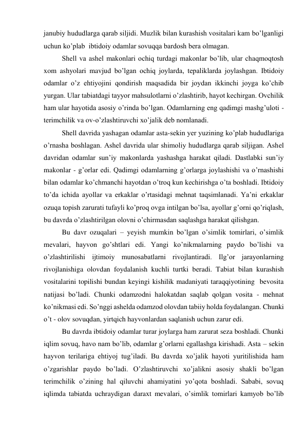 janubiy hududlarga qarab siljidi. Muzlik bilan kurashish vositalari kam bo’lganligi 
uchun ko’plab  ibtidoiy odamlar sovuqqa bardosh bera olmagan. 
Shell va ashel makonlari ochiq turdagi makonlar bo’lib, ular chaqmoqtosh 
xom ashyolari mavjud bo’lgan ochiq joylarda, tepaliklarda joylashgan. Ibtidoiy 
odamlar o’z ehtiyojini qondirish maqsadida bir joydan ikkinchi joyga ko’chib 
yurgan. Ular tabiatdagi tayyor mahsulotlarni o’zlashtirib, hayot kechirgan. Ovchilik 
ham ular hayotida asosiy o’rinda bo’lgan. Odamlarning eng qadimgi mashg’uloti - 
terimchilik va ov-o’zlashtiruvchi xo’jalik deb nomlanadi.  
Shell davrida yashagan odamlar asta-sekin yer yuzining ko’plab hududlariga 
o’rnasha boshlagan. Ashel davrida ular shimoliy hududlarga qarab siljigan. Ashel 
davridan odamlar sun’iy makonlarda yashashga harakat qiladi. Dastlabki sun’iy 
makonlar - g’orlar edi. Qadimgi odamlarning g’orlarga joylashishi va o’rnashishi 
bilan odamlar ko’chmanchi hayotdan o’troq kun kechirishga o’ta boshladi. Ibtidoiy 
to’da ichida ayollar va erkaklar o’rtasidagi mehnat taqsimlanadi. Ya’ni erkaklar 
ozuqa topish zarurati tufayli ko’proq ovga intilgan bo’lsa, ayollar g’orni qo’riqlash, 
bu davrda o’zlashtirilgan olovni o’chirmasdan saqlashga harakat qilishgan. 
Bu davr ozuqalari – yeyish mumkin bo’lgan o’simlik tomirlari, o’simlik 
mevalari, hayvon go’shtlari edi. Yangi ko’nikmalarning paydo bo’lishi va 
o’zlashtirilishi ijtimoiy munosabatlarni rivojlantiradi. Ilg’or jarayonlarning 
rivojlanishiga olovdan foydalanish kuchli turtki beradi. Tabiat bilan kurashish 
vositalarini topilishi bundan keyingi kishilik madaniyati taraqqiyotining  bevosita 
natijasi bo’ladi. Chunki odamzodni halokatdan saqlab qolgan vosita - mehnat 
ko’nikmasi edi. So’nggi ashelda odamzod olovdan tabiiy holda foydalangan. Chunki 
o’t - olov sovuqdan, yirtqich hayvonlardan saqlanish uchun zarur edi.  
Bu davrda ibtidoiy odamlar turar joylarga ham zarurat seza boshladi. Chunki 
iqlim sovuq, havo nam bo’lib, odamlar g’orlarni egallashga kirishadi. Asta – sekin 
hayvon terilariga ehtiyoj tug’iladi. Bu davrda xo’jalik hayoti yuritilishida ham 
o’zgarishlar paydo bo’ladi. O’zlashtiruvchi xo’jalikni asosiy shakli bo’lgan 
terimchilik o’zining hal qiluvchi ahamiyatini yo’qota boshladi. Sababi, sovuq 
iqlimda tabiatda uchraydigan daraxt mevalari, o’simlik tomirlari kamyob bo’lib 
