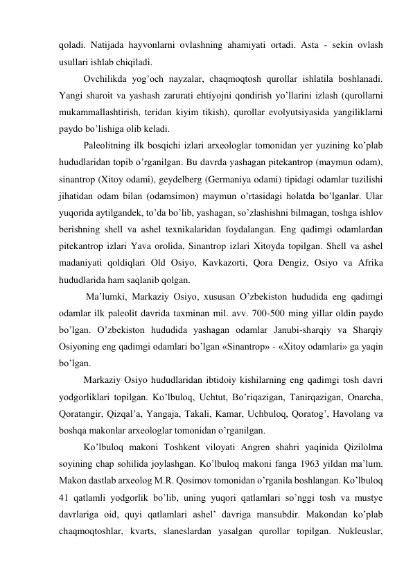 qoladi. Natijada hayvonlarni ovlashning ahamiyati ortadi. Asta - sekin ovlash 
usullari ishlab chiqiladi. 
Ovchilikda yog’och nayzalar, chaqmoqtosh qurollar ishlatila boshlanadi. 
Yangi sharoit va yashash zarurati ehtiyojni qondirish yo’llarini izlash (qurollarni 
mukammallashtirish, teridan kiyim tikish), qurollar evolyutsiyasida yangiliklarni 
paydo bo’lishiga olib keladi. 
Paleolitning ilk bosqichi izlari arxeologlar tomonidan yer yuzining ko’plab 
hududlaridan topib o’rganilgan. Bu davrda yashagan pitekantrop (maymun odam), 
sinantrop (Xitoy odami), geydelberg (Germaniya odami) tipidagi odamlar tuzilishi 
jihatidan odam bilan (odamsimon) maymun o’rtasidagi holatda bo’lganlar. Ular 
yuqorida aytilgandek, to’da bo’lib, yashagan, so’zlashishni bilmagan, toshga ishlov 
berishning shell va ashel texnikalaridan foydalangan. Eng qadimgi odamlardan 
pitekantrop izlari Yava orolida, Sinantrop izlari Xitoyda topilgan. Shell va ashel 
madaniyati qoldiqlari Old Osiyo, Kavkazorti, Qora Dengiz, Osiyo va Afrika 
hududlarida ham saqlanib qolgan. 
 Ma’lumki, Markaziy Osiyo, xususan O’zbekiston hududida eng qadimgi 
odamlar ilk paleolit davrida taxminan mil. avv. 700-500 ming yillar oldin paydo 
bo’lgan. O’zbekiston hududida yashagan odamlar Janubi-sharqiy va Sharqiy 
Osiyoning eng qadimgi odamlari bo’lgan «Sinantrop» - «Xitoy odamlari» ga yaqin 
bo’lgan. 
Markaziy Osiyo hududlaridan ibtidoiy kishilarning eng qadimgi tosh davri 
yodgorliklari topilgan. Ko’lbuloq, Uchtut, Bo’riqazigan, Tanirqazigan, Onarcha, 
Qoratangir, Qizqal’a, Yangaja, Takali, Kamar, Uchbuloq, Qoratog’, Havolang va 
boshqa makonlar arxeologlar tomonidan o’rganilgan. 
Ko’lbuloq makoni Toshkent viloyati Angren shahri yaqinida Qizilolma 
soyining chap sohilida joylashgan. Ko’lbuloq makoni fanga 1963 yildan ma’lum. 
Makon dastlab arxeolog M.R. Qosimov tomonidan o’rganila boshlangan. Ko’lbuloq 
41 qatlamli yodgorlik bo’lib, uning yuqori qatlamlari so’nggi tosh va mustye 
davrlariga oid, quyi qatlamlari ashel’ davriga mansubdir. Makondan ko’plab 
chaqmoqtoshlar, kvarts, slaneslardan yasalgan qurollar topilgan. Nukleuslar, 
