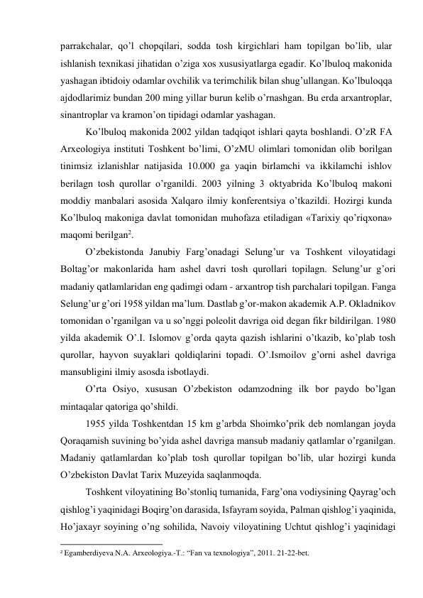 parrakchalar, qo’l chopqilari, sodda tosh kirgichlari ham topilgan bo’lib, ular 
ishlanish texnikasi jihatidan o’ziga xos xususiyatlarga egadir. Ko’lbuloq makonida 
yashagan ibtidoiy odamlar ovchilik va terimchilik bilan shug’ullangan. Ko’lbuloqqa 
ajdodlarimiz bundan 200 ming yillar burun kelib o’rnashgan. Bu erda arxantroplar, 
sinantroplar va kramon’on tipidagi odamlar yashagan. 
Ko’lbuloq makonida 2002 yildan tadqiqot ishlari qayta boshlandi. O’zR FA 
Arxeologiya instituti Toshkent bo’limi, O’zMU olimlari tomonidan olib borilgan 
tinimsiz izlanishlar natijasida 10.000 ga yaqin birlamchi va ikkilamchi ishlov 
berilagn tosh qurollar o’rganildi. 2003 yilning 3 oktyabrida Ko’lbuloq makoni 
moddiy manbalari asosida Xalqaro ilmiy konferentsiya o’tkazildi. Hozirgi kunda 
Ko’lbuloq makoniga davlat tomonidan muhofaza etiladigan «Tarixiy qo’riqxona» 
maqomi berilgan2. 
O’zbekistonda Janubiy Farg’onadagi Selung’ur va Toshkent viloyatidagi 
Boltag’or makonlarida ham ashel davri tosh qurollari topilagn. Selung’ur g’ori 
madaniy qatlamlaridan eng qadimgi odam - arxantrop tish parchalari topilgan. Fanga 
Selung’ur g’ori 1958 yildan ma’lum. Dastlab g’or-makon akademik A.P. Okladnikov 
tomonidan o’rganilgan va u so’nggi poleolit davriga oid degan fikr bildirilgan. 1980 
yilda akademik O’.I. Islomov g’orda qayta qazish ishlarini o’tkazib, ko’plab tosh 
qurollar, hayvon suyaklari qoldiqlarini topadi. O’.Ismoilov g’orni ashel davriga 
mansubligini ilmiy asosda isbotlaydi. 
O’rta Osiyo, xususan O’zbekiston odamzodning ilk bor paydo bo’lgan 
mintaqalar qatoriga qo’shildi. 
1955 yilda Toshkentdan 15 km g’arbda Shoimko’prik deb nomlangan joyda 
Qoraqamish suvining bo’yida ashel davriga mansub madaniy qatlamlar o’rganilgan. 
Madaniy qatlamlardan ko’plab tosh qurollar topilgan bo’lib, ular hozirgi kunda 
O’zbekiston Davlat Tarix Muzeyida saqlanmoqda. 
Toshkent viloyatining Bo’stonliq tumanida, Farg’ona vodiysining Qayrag’och 
qishlog’i yaqinidagi Boqirg’on darasida, Isfayram soyida, Palman qishlog’i yaqinida, 
Ho’jaxayr soyining o’ng sohilida, Navoiy viloyatining Uchtut qishlog’i yaqinidagi 
                                                           
2 Egamberdiyeva N.A. Arxeologiya.-T.: “Fan va texnologiya”, 2011. 21-22-bet. 
