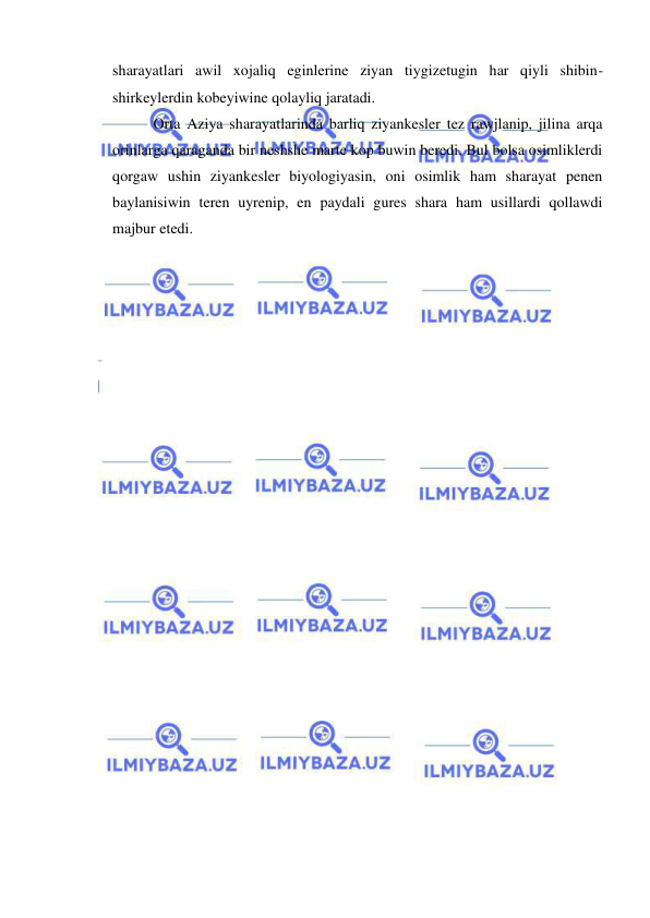  
 
sharayatlari awil xojaliq eginlerine ziyan tiygizetugin har qiyli shibin-
shirkeylerdin kobeyiwine qolayliq jaratadi. 
   Orta Aziya sharayatlarinda barliq ziyankesler tez rawjlanip, jilina arqa 
orinlarga qaraganda bir neshshe marte kop buwin beredi. Bul bolsa osimliklerdi 
qorgaw ushin ziyankesler biyologiyasin, oni osimlik ham sharayat penen 
baylanisiwin teren uyrenip, en paydali gures shara ham usillardi qollawdi 
majbur etedi. 
 
