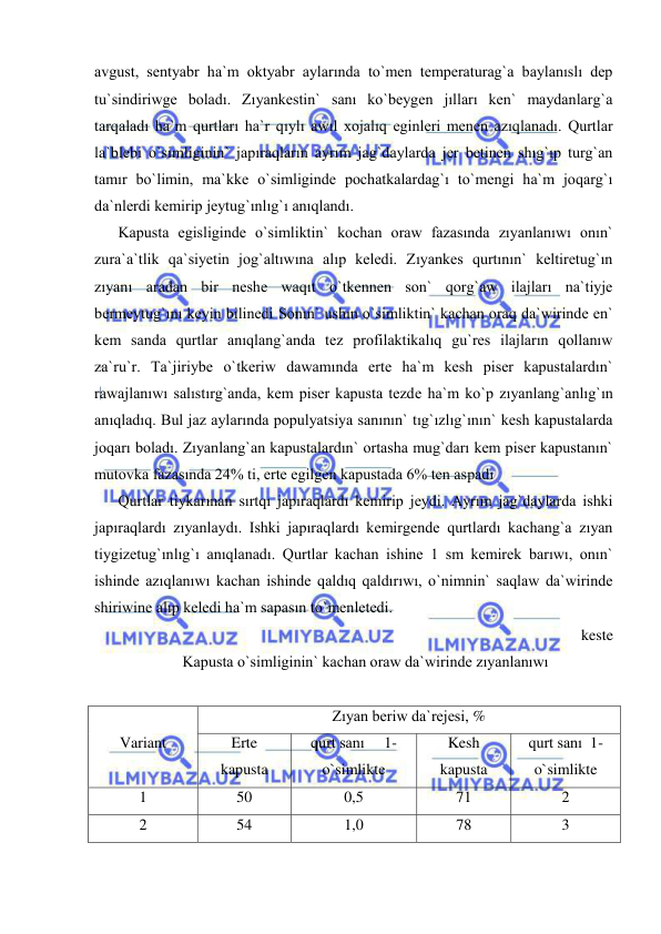  
 
avgust, sentyabr ha`m oktyabr aylarında to`men temperaturag`a baylanıslı dep 
tu`sindiriwge boladı. Zıyankestin` sanı ko`beygen jılları ken` maydanlarg`a 
tarqaladı ha`m qurtları ha`r qıylı awıl xojalıq eginleri menen azıqlanadı. Qurtlar 
la`blebi o`simliginin` japıraqların ayrım jag`daylarda jer betinen shıg`ıp turg`an 
tamır bo`limin, ma`kke o`simliginde pochatkalardag`ı to`mengi ha`m joqarg`ı 
da`nlerdi kemirip jeytug`ınlıg`ı anıqlandı.  
Kapusta egisliginde o`simliktin` kochan oraw fazasında zıyanlanıwı onın` 
zura`a`tlik qa`siyetin jog`altıwına alıp keledi. Zıyankes qurtının` keltiretug`ın 
zıyanı aradan bir neshe waqıt o`tkennen son` qorg`aw ilajları na`tiyje 
bermeytug`ını keyin bilinedi Sonın` ushın o`simliktin` kachan oraq da`wirinde en` 
kem sanda qurtlar anıqlang`anda tez profilaktikalıq gu`res ilajların qollanıw 
za`ru`r. Ta`jiriybe o`tkeriw dawamında erte ha`m kesh piser kapustalardın` 
rawajlanıwı salıstırg`anda, kem piser kapusta tezde ha`m ko`p zıyanlang`anlıg`ın 
anıqladıq. Bul jaz aylarında populyatsiya sanının` tıg`ızlıg`ının` kesh kapustalarda 
joqarı boladı. Zıyanlang`an kapustalardın` ortasha mug`darı kem piser kapustanın` 
mutovka fazasında 24% ti, erte egilgen kapustada 6% ten aspadı 
Qurtlar tiykarınan sırtqı japıraqlardı kemirip jeydi. Ayrım jag`daylarda ishki 
japıraqlardı zıyanlaydı. Ishki japıraqlardı kemirgende qurtlardı kachang`a zıyan 
tiygizetug`ınlıg`ı anıqlanadı. Qurtlar kachan ishine 1 sm kemirek barıwı, onın` 
ishinde azıqlanıwı kachan ishinde qaldıq qaldırıwı, o`nimnin` saqlaw da`wirinde 
shiriwine alıp keledi ha`m sapasın to`menletedi. 
keste 
Kapusta o`simliginin` kachan oraw da`wirinde zıyanlanıwı 
 
 
Variant 
Zıyan beriw da`rejesi, % 
Erte 
kapusta 
qurt sanı     1-
o`simlikte 
Kesh 
kapusta 
qurt sanı  1-
o`simlikte 
1 
50 
0,5 
71 
2 
2 
54 
1,0 
78 
3 
